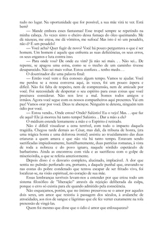 tudo no lugar. Na oportunidade que for possível, a sua mãe virá te ver. Está
bem?
— Mande embora esses fantasmas! Esse tropel sempre se repetindo na
minha cabeça. Às vezes sinto o cheiro dessa fumaça do óleo queimando. Me
dá náuseas, me enjoa, me dá vômitos, me sufoca! Mas isto é só um pesadelo,
não é? É um pesadelo!
— Você acha? Quer fugir de novo? Você há pouco perguntava o que é ser
homem. Um homem é aquele que enfrenta as suas deficiências, os seus erros,
os seus enganos e luta contra isso.
— Para onde vou? De onde eu vim? Já não sei mais. . . Não sei... De
repente, se apagou uma coisa, como se o trecho de um caminho tivesse
desaparecido. Não sei mais voltar. Estou confuso. .. tenho medo. . .
O doutrinador diz uma palavra final:
— Então você vem e fica conosco algum tempo. Vamos te ajudar. Você
me perdoa se a nossa conversa aqui, às vezes, foi um pouco áspera e
difícil. Não foi falta de respeito, nem de compreensão, nem de amizade por
você. Foi necessidade de despertar o seu espírito para essas coisas que você
precisava considerar. Não nos leve a mal. Somos todos amigos e
irmãos. Agora você segue com os nossos companheiros aqui presentes. Vai em
paz! Vamos orar por você. Deus te abençoe. Ninguém te detesta, ninguém tem
ódio por você.
— Estou vendo... Onde estou? Onde? Salústio! Eu o vejo! Mas. . . que faz
ele aqui? Ele já morreu há tanto tempo! Salústio. .. Dar a mão a ele?
O médium estende lentamente a mão e o Espírito é retirado.
Não é difícil visualizar a cena terrível, com todo o impacto daquela
tragédia. Chegou tarde demais ao César, mas dali, da tribuna de honra, (era
uma trágica honra e uma dolorosa ironia!) assistiu ao trucidamento das duas
criaturas a quem amava e que não via há tanto tempo. Estavam sendo
sacrificadas impiedosamente, humilhantemente, duas patrícias romanas, à vista
de toda a nobreza e do povo ignaro, naquele sórdido espetáculo de
barbarismo. Ainda as encontrou com vida e as sacrificou com o golpe de
misericórdia, a que se referia anteriormente.
Depois disso é o desvario completo, alucinado, implacável. A dor que
sentia no pulmão perfurado era, portanto, a daquele punhal que, cravando-se
nas costas do pobre condenado que tentou escapar de ser fritado vivo, foi
localizar-se, na visão espiritual, no coração de sua mãe.
Essas lembranças terríveis levam-nos a entender por que criou todo um
sistema filosófico de ”liberação” através da rejeição deliberada da culpa,
porque o erro só existia para ele quando admitido pela consciência.
Não esqueçamos, porém, que no íntimo preservou-se o amor por aqueles
dois seres, um amor que resistiu à passagem dos séculos, à avalanche de
atrocidades, aos rios de sangue e lágrimas que ele fez verter exatamente na tola
pretensão de vingá-las.
Quem foi mesmo que disse que o ódio é amor que enlouqueceu?
 