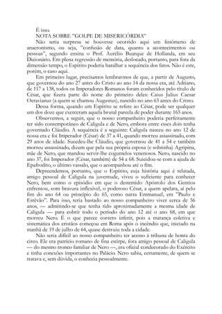 É isso.
NOTA SOBRE ”GOLPE DE MISERICÓRDIA”
Não seria surpresa se houvesse ocorrido aqui um fenômeno de
anacronismo, ou seja, ”confusão de data, quanto a acontecimentos ou
pessoas”, segundo ensina o Prof. Aurélio Buarque de Hollanda, em seu
Dicionário. Em plena regressão de memória, deslocado, portanto, para fora da
dimensão tempo, o Espírito poderia baralhar a sequência dos fatos. Não é este,
porém, o caso aqui.
Em primeiro lugar, precisamos lembrarmos de que, a partir de Augusto,
que governou do ano 27 antes do Cristo ao ano 14 da nossa era, até Adriano,
de 117 a 138, todos os Imperadores Romanos foram conhecidos pelo título de
César, que fizera parte do nome do primeiro deles: Caius Julius Caesar
Octavianus (a quem se chamou Augustus), nascido no ano 63 antes do Cristo.
Dessa forma, quando um Espírito se refere ao César, pode ser qualquer
um dos doze que exerceram aquela brutal parcela de poder durante 165 anos.
Observemos, a seguir, que o nosso companheiro poderia perfeitamente
ter sido contemporâneo de Caligula e de Nero, embora entre esses dois tenha
governado Cláudio. A sequência é a seguinte: Caligula nasceu no ano 12 de
nossa era e foi Imperador (César) de 37 a 41, quando morreu assassinado, com
29 anos de idade. Sucedeu-lhe Cláudio, que governou de 41 a 54 e também
morreu assassinado, dizem que pela sua própria esposa (e sobrinha) Agripina,
mãe de Nero, que mandou servir-lhe cogumelos venenosos. Nero, nascido no
ano 37, foi Imperador (César, também) de 54 a 68. Suicidou-se com a ajuda de
Epafrodito, o último vassalo, que o acompanhou até o fim.
Depreendemos, portanto, que o Espírito, cuja história aqui é relatada,
amigo pessoal de Caligula na juventude, viveu o suficiente para conhecer
Nero, bem como o episódio em que o destemido Apóstolo dos Gentios
enfrentou, com bravura inflexível, o poderoso César, a quem apelara, aí pelo
fim do ano 64 ou princípio do 65, como narra Emmanuel, em ”Paulo e
Estêvão”. Para isso, teria bastado ao nosso companheiro viver cerca de 56
anos, — admitindo-se que tenha tido aproximadamente a mesma idade de
Caligula — para cobrir todo o período do ano 12 até o ano 68, em que
morreu Nero. É o que parece correto inferir, pois a matança coletiva e
sistemática dos cristãos começou em Roma após o incêndio que, iniciado na
manhã de 19 de julho de 64, quase destruiu toda a cidade.
Não seria difícil ao nosso companheiro ter acesso à tribuna de honra do
circo. Ele era patrício romano de fina estirpe, fora amigo pessoal de Caligula
— do mesmo tronco familiar de Nero —, era oficial condecorado do Exército
e tinha conexões importantes no Palácio. Nero sabia, certamente, de quem se
tratava e, sem dúvida, o conhecia pessoalmente.
 