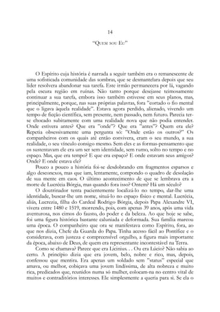 14
“QUEM SOU EU”
O Espírito cuja história é narrada a seguir também era o remanescente de
uma sofisticada comunidade das sombras, que se desmantelara depois que seu
líder resolvera abandonar sua tarefa. Este irmão permanecera por lá, vagando
pela escura região em ruínas. Não tanto porque desejasse teimosamente
continuar a sua tarefa, embora isso também estivesse em seus planos, mas,
principalmente, porque, nas suas próprias palavras, fora ”cortado o fio mental
que o ligava àquela realidade”. Estava agora perdido, alienado, vivendo um
tempo de ficção científica, sem presente, nem passado, nem futuro. Parecia ter-
se chocado subitamente com uma realidade nova que não podia entender.
Onde estivera antes? Que era ”onde”? Que era ”antes”? Quem era ele?
Repetia obsessivamente uma pergunta só: ”Onde estão os outros?” Os
companheiros com os quais até então convivera, eram o seu mundo, a sua
realidade, o seu vínculo consigo mesmo. Sem eles e as formas-pensamento que
os sustentavam ele era um ser sem identidade, sem rumo, solto no tempo e no
espaço. Mas, que era tempo? E que era espaço? E onde estavam seus amigos?
Onde? E onde estava ele?
Pouco a pouco a história foi-se desdobrando em fragmentos esparsos e
algo desconexos, mas que iam, lentamente, compondo o quadro de desolação
de sua mente em caos. O último acontecimento de que se lembrava era a
morte de Lucrécia Bórgia, mas quando fora isso? Ontem? Há um século?
O doutrinador tenta pacientemente localizá-lo no tempo, dar-lhe uma
identidade, buscar-lhe um nome, situá-lo no espaço físico e mental. Lucrécia,
aliás, Lucrezia, filha do Cardeal Rodrigo Bórgia, depois Papa Alexandre VI,
vivera entre 1480 e 1519, morrendo, pois, com apenas 39 anos, após uma vida
aventurosa, nos cimos do fausto, do poder e da beleza. Ao que hoje se sabe,
foi uma figura histórica bastante caluniada e deformada. Sua família marcou
uma época. O companheiro que ora se manifestava como Espírito, fora, ao
que nos dizia, Chefe da Guarda do Papa. Tinha acesso fácil ao Pontífice e o
considerava, com justeza e compreensível orgulho, a figura mais importante
da época, abaixo de Deus, de quem era representante incontestável na Terra.
Como se chamava? Parece que era Licinius. . . Ou era Lúcio? Não sabia ao
certo. A princípio dizia que era jovem, belo, nobre e rico, mas, depois,
confessou que mentira. Era apenas um soldado sem ”status” especial que
amava, ou melhor, cobiçava uma jovem lindíssima, de alta nobreza e muito
rica, predicados que, reunidos numa só mulher, colocam-na no centro vital de
muitos e contraditórios interesses. Ele simplesmente a queria para si. Se ela o
 