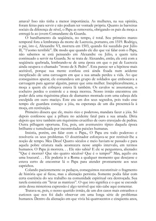 amava? Isso não tinha a menor importância. As mulheres, na sua opinião,
foram feitas para servir e não podiam ter vontade própria. Quanto às barreiras
sociais da diferença de nível, o Papa as removeria, obrigando os pais da moça a
entregá-la ao jovem Comandante da Guarda.
O baralhamento da seqüência, no tempo, é total. Seu primeiro marco
temporal fora a lembrança da morte de Lucrezia, portanto, em 1519. Rodrigo,
o pai, isto é, Alexandre VI, morrera em 1503, quando foi sucedido por Júlio
II, ”1’uomo terribile”. De modo que quando ele diz que vai falar com o Papa,
não sabemos se está pensando em Alexandre ou Júlio, a quem teria
continuado a servir na Guarda. Se se trata de Alexandre, então, ele está com a
seqüência quebrada, lembrando-se de uma época em que o pai de Lucrezia
ainda ocupava o chamado ”trono de S. Pedro”. Esta parece ser a hipótese mais
aceitável, porque sua mente confusa está ainda fixada num acidente
inexplicado de uma carruagem em que a sua amada perdeu a vida. Ao que
conseguimos apurar, ele comandava um grupo de soldados que emboscava a
carruagem para agarrar alguém, parece que uma mulher. Inexplicavelmente, a
moça a quem ele cobiçava estava lá também. Os cavalos se assustaram, o
cocheiro perdeu o controle e a moça morreu. Nosso irmão encontrou em
poder dela uma riquíssima placa de diamantes montada com uma cabeça dela
esculpida em ouro maciço. Este era um dos seus segredos, pois todo esse
tempo ele guardara consigo a jóia, na esperança de um dia presenteá-la à
moça, em restituição.
Primeiro dissera que ele, muito rico e poderoso, mandara fazer a jóia. Só
depois confessou que a pilhara no acidente fatal para a sua amada. Diria
depois que teve também um riquíssimo crucifixo de ouro cravejado de pedras.
Outra pilhagem oportuna. Era, pois, um aventureiro típico daquela época
brilhante e tumultuada por incontroladas paixões humanas.
Insistia, porém, em falar com o Papa., O Papa era todo poderoso e
resolveria os seus problemas. O doutrinador esforçava-se por restituir-lhe a
noção de tempo. Meu Deus! Quatro séculos e meio haviam-se passado e para
aquela pobre criatura nada acontecera nesse amplo intervalo, em termos
humanos. O Papa já morrera. . . Ele não sabia? E ele se perguntava, alienado:
”Que é morrer? Que são quatro séculos? Que é o tempo?” Mas, aquilo era
uma loucura!. . . Ele poderia ir a Roma a qualquer momento que desejasse e
estava certo de encontrar lá o Papa para atender prontamente aos seus
caprichos.
Colando pacientemente os pedaços, conseguimos reconstituir o fragmento
de história que aí ficou, mas a alienação persistia. Somente podia falar com
certa coerência do seu trabalho na comunidade espiritual ora destroçada. Sua
tarefa consistia em ”levar as matrizes”. O que isto significa e o que se esconde
atrás dessa misteriosa expressão é algo terrível que não cabe aqui comentar.
Tratava-se, pois, o nosso querido irmão, de um dos casos mais estranhos e
curiosos que nos foi dado observar em uma longa série de problemas
humanos. Dentro da alienação em que vivia há quatrocentos e cinqüenta anos,
 