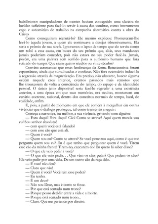 habilíssimos manipuladores de mentes haviam conseguido uma clareira de
lucidez suficiente para fazê-lo servir à causa das sombras, como instrumento
cego e automático de trabalho na campanha sistemática contra a obra do
Cristo.
Como conseguiram recrutá-lo? Ele mesmo explicou: Prometeram-lhe
levá-lo àquela jovem, a quem ele continuava a desejar obsessivamente. Ela
seria o prêmio de sua tarefa. Ignoramos o lapso de tempo que ele serviu como
um robô a essa causa, em busca do seu prêmio que, aliás, seus mandantes
jamais poderiam conceder, pois não estava no seu poder fazê-lo. Jamais,
porém, era uma palavra sem sentido para o autômato humano que fora
retirado do tempo. Que eram quatro séculos ou vinte séculos?
Convém acrescentar que essas lembranças da Roma Renascentista foram
espontâneas, ainda que tumultuadas e confusas. Não fora necessário induzi-lo
à regressão através da magnetização. Era preciso, não obstante, buscar alguma
ordem naquele caos interior, eventos passados mais remotos que
lhe trouxessem de volta a consciência do tempo, do espaço e da identidade
pessoal. O único jeito disponível seria fazê-lo regredir a uma existência
anterior, a uma época em que suas memórias, ora ocultas, montassem um
cenário coerente, racional, dentro dos conceitos normais de tempo, local, de
realidade, enfim.
É, pois, a partir do momento em que ele começa a mergulhar em outras
vivências que o diálogo prossegue, tal como transcrito a seguir:
Começa a narrativa, ou melhor, a sua vivência, gritando com alguém:
— Fora daqui! Fora daqui! Cão! Como se atreve? Aqui quem manda sou
eu! Sou senhor absoluto!
— com quem você está falando?
— com esse cão que está ali.
— Quem é você?
— Quem sou eu? Como se atreve? Se você penetrou aqui, como é que me
pergunta quem sou eu? Eu é que tenho que perguntar quem é você. Tirem
esse cão da minha frente! Tirem-no, executem-no! Eu quero lá saber disso?
— O que ele veio pedir a você?
— O que ele veio pedir. . . Que vêm os cães pedir? Que pedem os cães?
Ele veio pedir por uma vida. De um outro cão da raça dele.
— E você não deu?
— Claro que não!
— Quem é você? Você tem esse poder?
— Eu tenho.
— É um deus?
— Não sou Deus, mas é como se fosse.
— Por que está sentado num trono?
— Porque posso decidir entre a vida e a morte.
— Porque está sentado num trono...
— Claro. Que me pertence por direito.
 
