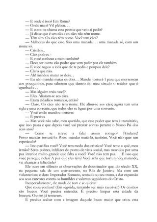 — E onde é isso? Em Roma?
— Onde mais? Vil plebeu. . .
— E como se chama essa pessoa que veio aí pedir?
— Já disse que é um cão e os cães não têm nome.
— Têm sim. Os cães têm nome. Você tem cães?
— Melhores do que esse. São uma manada. . . uma manada só, com um
nome só.
— Cristãos...
— Cães podres. -
— E você conhece a mim também?
— Deve ser outro cão podre que vem pedir por ele também.
— E você negou a vida que ele te pedia e poupou dele?
— Claro que não.
— Ah! mandou matar os dois.. .
— Eu não mandei matar os dois. . . Mandei torturá-1 para que morressem
aos pouquinhos, para saberem que dentro do meu círculo o traidor que é
apanhado. . .
— Mas alguém traiu você?
— Eles. Aliaram-se aos cães.
— Eram cidadãos romanos, então?
— Claro. Os cães não têm nome. Ele aliou-se aos cães; agora tem uma
sigla e uma corrente, que todos eles se ligam por uma corrente.
— Você então mandou torturar.
— É preciso.
— Mas você não sabe, meu querido, que esse poder que tem é transitório,
que isso passa e que depois você vai prestar contas perante o Nosso Pai dos
seus atos?
— Como se atreve a falar assim comigo? Petulante!
Posso mandar torturá-lo. Posso mandar matá-lo, também. Você não quer um
espetáculo?
— Isso pacifica você? Você tem medo dos cristãos? Você teme o quê, meu
irmão? Seres pobres, infelizes do ponto de vista social, mas movidos por uma
paz interior muito grande que falta a você? Você não tem paz. . . É isso que
você persegue neles? A paz que eles têm? Você acha que torturando, matando,
vai alcançar a felicidade?
Ele ouve em silêncio as observações do doutrinador que, do século XX,
na pequena sala de um apartamento, no Rio de Janeiro, fala com um
voluntarioso e duro Imperador Romano, sentado no seu trono, a dar expansão
aos seus rancores contra os humildes e valentes seguidores do Cristo.
Inesperadamente, ele muda de tom e se queixa:
Que coisa confusa! (Em seguida, tentando ser mais razoável’) Os cristãos
são loucos. Você precisa entender. É preciso limpar esta cidade da
loucura. Outros já tentaram.
É preciso acabar com a imagem daquele louco maior que criou esta
 
