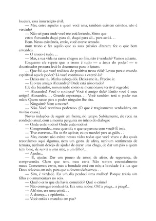 loucura, essa insurreição civil.
— Mas, entre aqueles a quem você ama, também existem cristãos, não é
verdade?
— Não sei para onde você me está levando. Sinto que
estou flutuando daqui para ali, daqui para ali... para acolá. . .
Bem. Nessa existência, então, você esteve sentado
num trono e fez aquilo que as suas paixões ditaram; fez o que bem
entendeu.
— O trono é tudo. . .
— Mas, a sua vida na carne chegou ao fim, não é verdade? Vamos adiante.
Enquanto ele repete que o trono é tudo — a ânsia do poder! — o
doutrinador procura levá-lo docemente para o futuro.
— Que foi que você realizou de positivo nessa vida? Levou para o mundo
espiritual aquele poder? Lá você continuou a exercê-lo?
— Deixa-me ir... Minha cabeça dói. Deixa-me ir... Preciso ir.
— E o teu amigo Alexandre? Onde está nisso tudo?
Ele diz baixinho, sussurrando como se mencionasse terrível segredo:
— Alexandre! Você o conhece? Você é amigo dele? Então você é meu
amigo! Alexandre. . . Grande esperança. . . Você também terá o poder nas
mãos. Quem nasce para o poder ninguém lhe tira.
— Ninguém? Nem a morte?
— Não. Você continua poderoso. (O que é tragicamente verdadeiro, em
muitos casos.)
Novas induções de seguir em frente, no tempo. Subitamente, ele recai na
condição atual, com a mesma pergunta no início do diálogo:
— Onde estão todos? Onde estão todos?
— Compreendeu, meu querido, o que se passou com você? É isso.
— Tive escravos... Eu os fiz açoitar, eu os mandei para as galés. . .
— Mas, escute: não existe nessas vidas todas que você viveu e das quais
recordamos aqui algumas, nem um gesto de afeto, nenhum sentimento de
ternura, nenhum desejo de ajudar de curar uma chaga, de dar um pão a quem
tem fome, de servir a uma mãe, a um filho?...
— Ajudar...
— É, ajudar. Dar um pouco de amor, de afeto, de segurança, de
compreensão. Claro que tem, meu caro. Não somos essencialmente
maus. Cometemos erros, mas a bondade está em nós; a bondade é a luz que
Deus colocou em nós, para que a desenvolvêssemos. . .
— Sim, é verdade. Eu um dia perdoei uma mulher! Porque trazia um
filho e o amamentava no seio.
— Qual o erro que ela havia cometido? Qual o crime?
— Não consegui condená-la. Era uma nobre. Oh! a praga... a praga!...
— Ah! sim, era uma cristã. . .
— A doença... a epidemia. . .
— Você então a mandou em paz?
 