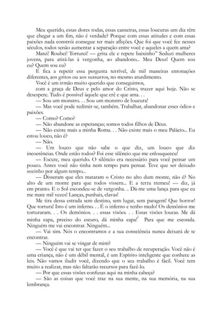 Meu querido, essas dores todas, essas canseiras, essas loucuras um dia têm
que chegar a um fim, não é verdade? Porque com essas atitudes e com essas
paixões nada constrói consegue ter mais aflições. Que foi que você fez nesses
séculos, todos senão aumentar a separação entre você e aqueles a quem ama?
Matei! Roubei! Torturei! — grita ele e repete baixinho” Seduzi mulheres
jovens, para atirá-las à vergonha, ao abandono... Meu Deus! Quem sou
eu? Quem sou eu?
E fica a repetir essa pergunta terrível, de mil maneiras entonações
diferentes, aos gritos ou aos sussurros, no mesmo aturdimento.
Você é um irmão muito querido que conseguimos,
com a graça de Deus e pelo amor do Cristo, trazer aqui hoje. Não se
desespere. Tudo é possível àquele que crê e que ama. . .
— Sou um monstro. . . Sou um monstro de loucura!
— Mas você pode redimir-se, também. Trabalhar, abandonar esses ódios e
paixões.
— Como? Como?
— Não abandone as esperanças; somos todos filhos de Deus.
— Não existe mais a minha Roma. . . Não existe mais o meu Palácio... Eu
estou louco, não é?
— Não.
— Um louco que não sabe o que diz, um louco que diz
incoerências. Onde estão todos? Foi esse silêncio que me enlouqueceu!
— Escute, meu querido. O silêncio era necessário para você pensar um
pouco. Antes você não tinha nem tempo para pensar. Teve que ser deixado
sozinho por algum tempo...
— Disseram que eles mataram o Cristo no alto dum monte, não é? No
alto de um monte para que todos vissem... E a terra tremeu! — diz, já
em pranto. E o Sol escondeu-se de vergonha. .. Dá-me uma lança para que eu
me mate mil vezes! Lanças, punhais, clavas!
Me tira dessa estrada sem destino, sem lugar, sem paragem! Que horror!
Que tortura! Isto é um inferno. . . É o inferno e tenho medo! Os demônios me
torturaram. . . Os demônios. . . essas visões. . . Essas visões loucas. Me dá
minha capa, preciso do escuro, dá minha capa!
3
Para que me esconda.
Ninguém me vai encontrar. Ninguém...
— Vai sim. Nós o encontramos e a sua consciência nunca deixará de te
encontrar.
— Ninguém vai se vingar de mim?
— Você é que vai ter que fazer o seu trabalho de recuperação. Você não é
uma criança, não é um débil mental, é um Espírito inteligente que conhece as
leis. Não vamos iludir você, dizendo que o seu trabalho é fácil. Você tem
muito a realizar, mas não faltarão recursos para fazê-lo.
— Por que essas visões confusas aqui na minha cabeça?
— São as coisas que você traz na sua mente, na sua memória, na sua
lembrança.
 