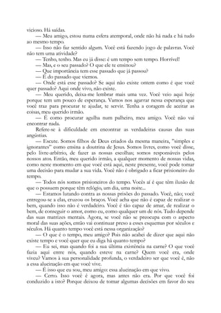 vicioso. Há saídas.
— Meu amigo, estou numa esfera atemporal, onde não há nada e há tudo
ao mesmo tempo.
— Isso não faz sentido algum. Você está fazendo jogo de palavras. Você
não tem uma atividade?
— Tenho, tenho. Mas eu já disse: é um tempo sem tempo. Horrível!
— Mas, e o seu passado? O que ele te ensinou?
— Que importância tem esse passado que já passou?
— É do passado que viemos.
— Onde está esse passado? Se aqui não existe ontem como é que você
quer passado? Aqui onde vivo, não existe.
— Meu querido, deixa-me lembrar mais uma vez. Você veio aqui hoje
porque tem um pouco de esperança. Vamos nos agarrar nessa esperança que
você traz para procurar te ajudar, te servir. Tenha a coragem de aceitar as
coisas, meu querido irmão.
— É como procurar agulha num palheiro, meu amigo. Você não vai
encontrar nada.
Refere-se à dificuldade em encontrar as verdadeiras causas das suas
angústias.
— Escute. Somos filhos de Deus criados da mesma maneira, ”simples e
ignorantes” como ensina a doutrina de Jesus. Somos livres, como você disse,
pelo livre-arbítrio, de fazer as nossas escolhas; somos responsáveis pelos
nossos atos. Então, meu querido irmão, a qualquer momento de nossas vidas,
como neste momento em que você está aqui, neste presente, você pode tomar
uma decisão para mudar a sua vida. Você não é obrigado a ficar prisioneiro do
tempo.
— Todos nós somos prisioneiros do tempo. Vocês aí é que têm ilusão de
que o possuem porque têm relógio, um dia, uma noite...
— Estamos lutando contra as nossas prisões do passado. Você, não; você
entregou-se a elas, cruzou os braços. Você acha que não é capaz de realizar o
bem, quando isso não é verdadeiro. Você é tão capaz de amar, de realizar o
bem, de conseguir o amor, como eu, como qualquer um de nós. Tudo depende
das suas matrizes mentais. Agora, se você não se preocupa com o aspecto
moral das suas ações, então vai continuar preso a esses esquemas por séculos e
séculos. Há quanto tempo você está nessa organização?
— O que é o tempo, meu amigo? Pois não acabei de dizer que aqui não
existe tempo e você quer que eu diga há quanto tempo?
— Eu sei, mas quando foi a sua última existência na carne? O que você
fazia aqui entre nós, quando esteve na carne? Quem você era, onde
viveu? Vamos à sua personalidade profunda, o verdadeiro ser que você é, não
a essa alucinação em que você vive.
— É isso que eu sou, meu amigo: essa alucinação em que vivo.
— Certo. Isso você é agora, mas antes não era. Por que você foi
conduzido a isto? Porque deixou de tomar algumas decisões em favor do seu
 