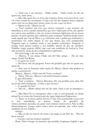 — Tudo isso é tão doentio.. . Tenho medo.. . Tenho medo. Já não sei
quem sou, onde estou. . .
— Mas sabe quem foi, os erros que cometeu. Esses erros, por favor, você
vai evitar cometê-los novamente. O que você foi não importa muito, importa
quem você vai ser daqui para frente, como vai ser, o que vai fazer.
— Quem eu fui... Quem sou eu?
— Você cometeu um erro que muitos cometem e que consiste em
identificar-se com o poder transitório, que nos é dado para servir, não apenas
aos outros, mas, também, a nós, aos nossos interesses espirituais, não às nossas
paixões ou para oprimir, para maltratar, para condenar. Nenhum poder temos
senão aquele que vem de Deus e, se utilizamos mal o poder que recebemos, a
consciência nos cobra depois. É isso que desejo que você compreenda.
Ninguém aqui te condena, senão a sua própria consciência. Ninguém te
castiga. Você precisa realizar o seu trabalho através da dor, do sacrifício.
Trabalho longo, penoso, difícil, mas você tem condições de realizá-lo. Você
terá assistência, ajuda de seus companheiros espirituais...
Ele interrompe e diz um nome:
— Marcos... É um amigo. Onde está ele? Meu amigo. . . Ele era meu
amigo. Onde? Em Roma.
— E quem era você?
— Por favor, não me pergunte. Estou tão perdido que não sei quem sou,
quem fui.
— Sim, mas eu desejaria saber quem foi Marcos. Quem sabe poderia te
ajudar a encontrá-lo?
Marcos... Marcos... Onde está ele? Você o conhece?
— Talvez. Não sei... Marcos é um nome bastante comum.
E agra afirmando:
— Você o conhece.. . Marcus Petronius. Ele está perdido para mim. Ele
era jovem, belo, inteligente... e bom, o que era raro!
— E quando foi isso?
— Não sei.. . Minha cabeça não me diz nada. Volta a cair no desespero e
grita:
— Meu Deus! Se eu conseguisse saber o que se está passando na minha
cabeça! Se as coisas não fossem assim tão vagas, imprecisas! Imprecisas.. .
— Talvez eu te possa ajudar. Escuta. O que está acontecendo é que você
se está recordando, ao mesmo tempo de episódios de
várias existências passadas, nas quais você cometeu muitos erros. Não se aflija
demasiadamente, porque todos temos erros no passado, mas todos temos
condições de nos redimir...
inimigo.
— Mas, eu não sei nem se um nome é de amigo ou de Não sei. . . Tira-me
desta tortura!
— Escuta: você me conhece também?
Pausa. Talvez busque na memória algo perdido, longínquo, fugidio e que,
 