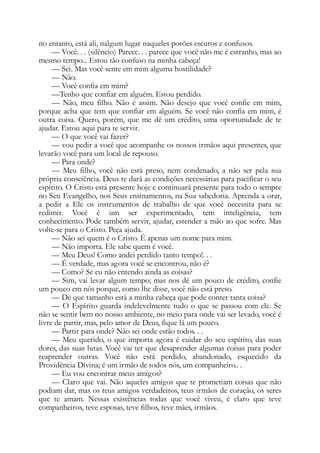 no entanto, está ali, nalgum lugar naqueles porões escuros e confusos.
— Você. . . (silêncio) Parece. . . parece que você não me é estranho, mas ao
mesmo tempo... Estou tão confuso na minha cabeça!
— Sei. Mas você sente em mim alguma hostilidade?
— Não.
— Você confia em mim?
—Tenho que confiar em alguém. Estou perdido.
— Não, meu filho. Não é assim. Não desejo que você confie em mim,
porque acha que tem que confiar em alguém. Se você não confia em mim, é
outra coisa. Quero, porém, que me dê um crédito, uma oportunidade de te
ajudar. Estou aqui para te servir.
— O que você vai fazer?
— vou pedir a você que acompanhe os nossos irmãos aqui presentes, que
levarão você para um local de repouso.
— Para onde?
— Meu filho, você não está preso, nem condenado, a não ser pela sua
própria consciência. Deus te dará as condições necessárias para pacificar o seu
espírito. O Cristo está presente hoje e continuará presente para todo o sempre
no Seu Evangelho, nos Seus ensinamentos, na Sua sabedoria. Aprenda a orar,
a pedir a Ele os instrumentos de trabalho de que você necessita para se
redimir. Você é um ser experimentado, tem inteligência, tem
conhecimento. Pode também servir, ajudar, estender a mão ao que sofre. Mas
volte-se para o Cristo. Peça ajuda.
— Não sei quem é o Cristo. É apenas um nome para mim.
— Não importa. Ele sabe quem é você.
— Meu Deus! Como andei perdido tanto tempo!. . .
— É verdade, mas agora você se encontrou, não é?
— Como? Se eu não entendo ainda as coisas?
— Sim, vai levar algum tempo; mas nos dê um pouco de crédito, confie
um pouco em nós porque, como lhe disse, você não está preso.
— De que tamanho está a minha cabeça que pode conter tanta coisa?
— O Espírito guarda indelevelmente tudo o que se passou com ele. Se
não se sentir bem no nosso ambiente, no meio para onde vai ser levado, você é
livre de partir, mas, pelo amor de Deus, fique lá um pouco.
— Partir para onde? Não sei onde estão todos. . .
— Meu querido, o que importa agora é cuidar do seu espírito, das suas
dores, das suas lutas. Você vai ter que desaprender algumas coisas para poder
reaprender outras. Você não está perdido, abandonado, esquecido da
Providência Divina; é um irmão de todos nós, um companheiro.. .
— Eu vou encontrar meus amigos?
— Claro que vai. Não aqueles amigos que te prometiam coisas que não
podiam dar, mas os teus amigos verdadeiros, teus irmãos de coração, os seres
que te amam. Nessas existências todas que você viveu, é claro que teve
companheiros, teve esposas, teve filhos, teve mães, irmãos.
 