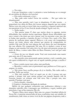 — Tive mãe...
Com que frequência a mãe é a primeira e terna lembrança ao se emergir
de um inferno de aflições e de loucuras!
— Eles todos continuam a viver. ..
— Mas, onde estão todos? Estou tão sozinho. . . Por que todos me
abandonaram?
— Não, meu querido, você é que os abandonou. O ódio assusta. . . a
prepotência nos afasta de Deus, dos nossos amigos, daqueles que nos amam.
Muitas vezes eles estão ao nosso lado, mas as paixões, a cegueira espiritual não
nos permitem vê-los. É isto. Está de acordo comigo? Agora você vai...
— Tenho medo...
— Não precisa temer. É claro que muitas dores te esperam, muitas
dificuldades, mas também muitas esperanças. Depois dessas dificuldades que
tem a vencer e das dores que tem a passar, você vai encontrar a paz, mas não
te iludas, meu querido, o caminho da paz é o Cristo. Ore e peça a Ele. Não
precisa de nenhuma prece especial. Dirija-se a ele como um companheiro
menor, um irmão menor, uma criatura que precisa de compreensão, de
carinho. Fale com Ele das suas mágoas, das suas dores, dos seus desenganos,
das suas aflições. Ele compreende, Ele ama, Ele te ajudará a curar as suas
chagas, as suas mazelas. Em todos nós a luz do amor está presente, porque ela
desce de Deus, e somos todos filhos de Deus. Portanto, você tem por onde
começar.. .
— Gosto da sua voz falando assim. Você está construindo uma matriz
para mim, não é? É uma matriz.
— Meu querido, estou procurando apenas mostrar a você o caminho, mas
não quero condicioná-lo a seguir este ou aquele caminho, porque a escolha é
sua.
— Sinto a minha mente mais calma, mais pacificada.
— Reunidos e unidos num só pensamento aqui, pedimos ao Cristo que te
ampare e te receba.
— Não posso fazer escolha porque ela já se decidiu. Não tenho nada a
escolher. Tenho que aceitar.
— Não, meu querido. Você vai seguir por aí, não é porque tem que
aceitar; é porque você quer aceitar, porque está cansado daquela vida de
loucuras, porque vai começar uma vida nova. Não é porque tem, meu
querido. É porque você quer.
— Estou cansado... cansado.. .
O Espírito é, finalmente, desligado do médium.
Melhor do que qualquer comentário que pudéssemos elaborar a este
dramático episódio, dirá a mensagem que recebemos, a seguir, também pela
psicofonia, e que aí fica transcrita. Diz ela:
”Graças a Deus, meus amigos. Mais uma vez, graças à bondade infinita de
Nosso Pai e à paciente misericórdia de Jesus, concluímos mais um trabalho de
atendimento, onde vimos as cartas vivas da dor nas páginas eloqüentes, onde a
 