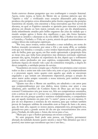 ilusão escreveu dramas pungentes que nos confrangem o coração fraternal.
Agora, como nunca, as lições do Mestre são as mesmas palavras que são
”espírito e vida” e vivificando esses corações dilacerados pela angústia,
produtos dos próprios erros alimentados pelas ilusões enganosas das posições
transitórias do mundo, vêm encontrar a força renovadora que lhes servirá de
alavanca, na qual os Espíritos cansados se apoiarão para reencetar a jornada
gloriosa em direção ao bem maior, jornada esta que um dia abandonaram,
ainda infantilmente atraídos pelo brilho enganoso das jóias da vaidade que o
mundo sempre agitou à frente dos orgulhosos e que, não fortes bastante,
sentiram-se atraídos e afastaram-se da rota difícil. Mas, o Senhor nos disse ser
o Caminho, a Verdade e a Vida; ser a porta, através da qual encontraríamos os
campos felizes das realizações espirituais.
”Por isso, meus irmãos, somos chamados a esses trabalhos, em nome do
Senhor, trazendo novamente, por amor a Ele e em nome dEle, as verdades
com que nos brindou o coração, a estes irmãos hipnotizados pelo poder, pela
sede do brilho, para que agora, em lhes sendo apresentada a proposição feita
ao moço rico, que tinha bons propósitos mas diminuta convicção espiritual,
possam eles, agora, forjados na experiência da dor, depois que o sofrimento
gravou sulcos profundos em seus espíritos, compreender, finalmente, que
nenhuma riqueza do mundo vale a paz da consciência tranqüila, a alegria do
dever cumprido, a satisfação perene do serviço.
”Guardemos em nosso coração que o Senhor nos prometeu estar conosco
todos os dias e assim tem sido com todos nós, com os que já compreenderam
e o procuram seguir, tanto quanto com aqueles que ainda se encontram
enganados e que tentam um afastamento impossível, porque a atração do
amor maior acaba sempre vencendo a nossa teimosia, pois também somos
amor e para ele criados.
”Quanto nos deu o Mestre em sacrifício, em sabedoria e em amor para
que compreendêssemos por essa dádiva, meus irmãos, esse amor e essa
sabedoria, pelo sacrifício do Cordeiro Santo de Deus que até hoje segue
conosco! Continuemos nós, por nossa vez, fiéis aos compromissos assumidos,
com a certeza de que só o serviço traz a compensação segura da consciência
do amor em nós, porque quando o sentimos verdadeiramente, o companheiro
que até aquele momento era para nós ”o outro”, passa a ser nós mesmos. E
por ele nos dispomos à renúncia de nós mesmos, para que venham também
provar do banquete sublime da comunhão com as forças do bem e do amor,
que, de mais alto, seguem os nossos passos, amparando-nos, protegendo-nos,
guiando-nos para a grande aurora do dia em que ressuscitaremos dos erros
para a Verdade, do ódio para o Amor, das trevas para a Luz.
”Muita paz e que o Senhor permaneça em nossos corações.”
Só uma pergunta final: pode uma pessoa, um Espírito, permanecer
alienado da realidade durante quatro séculos e meio? Não diríamos que isto é
possível, mas temos que reconhecer que isto é um fato....
 
