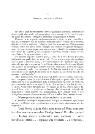 15
DOMÊNICA, HORATIUS E A PONTE
Ele era o líder de importante e ativa organização espiritual, composta de
elementos de elite intelectual, devotados a tenebrosas tarefas de envolvimento,
em busca de domínio sobre gente encarnada e organizações humanas.
Durante meses o grupo mediúnico trabalhou junto de sua comunidade,
mas ele, a princípio, não se alarmou. Estavam seguros demais de si mesmos,
dos seus métodos, dos seus conhecimentos, dos seus recursos. Deixavam-nos
brincar, como nos disse, como crianças que acabam de ganhar brinquedo
novo. Até que, um dia, importante assessor seu, conhecido na sua comunidade
pelo nome de ”Capitão”, veio ao grupo e resolveu mudar o rumo de sua
vida. Deixou de regressar ao seu posto.
Na semana seguinte tivemos, pois, a visita do Chefe. Estava possesso,
indignado, mal podia falar de tanto ódio. Trazia ameaças terríveis, desafiou-
nos até para o desforço físico, se o ”libertássemos” do ”controle” que havia
sobre ele, ou seja, a segurança do médium e dos nossos Benfeitores. Queria
uma decisão, de homem para homem, pois veio para acabar com tudo naquela
noite, arrasando tudo. Fez ameaças à família do doutrinador e acabou
recorrendo até ao apelo, humilhando-se no pedido de que fosse deixado em
paz com o seu ”trabalho”.
Após cerca de uma hora de diálogo um tanto áspero e difícil, começou a
haver um pouco mais de entendimento. Vinha agora a parte mais crítica da
tarefa que era a da magnetização para a indispensável regressão de memória,
pois era preciso localizar as matrizes do seu desespero e da sua fixação contra
o Cristo. Nesse ponto também não teve receio, de início. Estava seguro das
suas defesas, pois era profundo conhecedor das técnicas de aplicação de
magnetismo. Eram mesmo sua especialidade, pois através delas é que
manipulava companheiros encarnados e desencarnados. Disse ao doutrinador:
— Nesse ponto ainda tenho muito a te ensinar. . .
O trabalho prosseguiu imperturbável, até que ele começou, após longo
tempo, o solilóquio que reproduzimos a seguir, tirado diretamente da fita
magnética:
— Você botou algum rádio para tocar aí? Para com esse
barulho nos meus ouvidos! Desliga isso aí! Barulho terrível
. . . Gritos, choros misturados com cânticos. . . uma
barulhada terrível. . . espadas que retinem. . . e chicotes. .
 