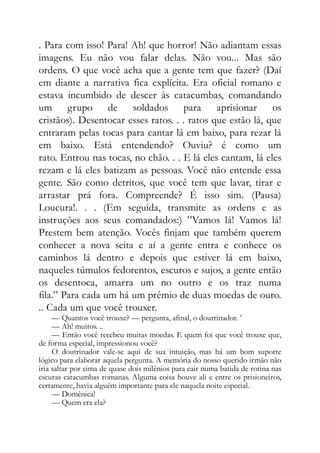 . Para com isso! Para! Ah! que horror! Não adiantam essas
imagens. Eu não vou falar delas. Não vou... Mas são
ordens. O que você acha que a gente tem que fazer? (Daí
em diante a narrativa fica explícita. Era oficial romano e
estava incumbido de descer às catacumbas, comandando
um grupo de soldados para aprisionar os
cristãos). Desentocar esses ratos. . . ratos que estão lá, que
entraram pelas tocas para cantar lá em baixo, para rezar lá
em baixo. Está entendendo? Ouviu? é como um
rato. Entrou nas tocas, no chão. . . E lá eles cantam, lá eles
rezam e lá eles batizam as pessoas. Você não entende essa
gente. São como detritos, que você tem que lavar, tirar e
arrastar prá fora. Compreende? É isso sim. (Pausa)
Loucura!. . . (Em seguida, transmite as ordens e as
instruções aos seus comandados:) ”Vamos lá! Vamos lá!
Prestem bem atenção. Vocês finjam que também querem
conhecer a nova seita e aí a gente entra e conhece os
caminhos lá dentro e depois que estiver lá em baixo,
naqueles túmulos fedorentos, escuros e sujos, a gente então
os desentoca, amarra um no outro e os traz numa
fila.” Para cada um há um prêmio de duas moedas de ouro.
.. Cada um que você trouxer.
— Quantos você trouxe? — pergunta, afinal, o doutrinador. ’
— Ah! muitos. ..
— Então você recebeu muitas moedas. E quem foi que você trouxe que,
de forma especial, impressionou você?
O doutrinador vale-se aqui de sua intuição, mas há um bom suporte
lógico para elaborar aquela pergunta. A memória do nosso querido irmão não
iria saltar por cima de quase dois milênios para cair numa batida de rotina nas
escuras catacumbas romanas. Alguma coisa houve ali e entre os prisioneiros,
certamente, havia alguém importante para ele naquela noite especial.
— Domênica!
— Quem era ela?
 