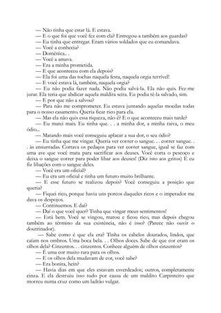 — Não tinha que estar lá. E estava.
— E o que foi que você fez com ela? Entregou-a também aos guardas?
— Eu tinha que entregar. Eram vários soldados que eu comandava.
— Você a conhecia?
— Domênica.. .
— Você a amava.
— Era a minha prometida.
— E que aconteceu com ela depois?
— Ela foi uma das tochas naquela festa, naquela orgia terrível!
— E você estava lá, também, naquela orgia?
— Eu não podia fazer nada. Não podia salvá-la. Ela não quis. Fez-me
jurar. Ela teria que abdicar aquela maldita seita. Eu podia tê-la salvado, sim.
— E por que não a salvou?
— Para não me comprometer. Eu estava juntando aquelas moedas todas
para o nosso casamento. Queria ficar rico para ela.
— Mas ela não quis essa riqueza, não é? E o que aconteceu mais tarde?
— Eu matei mais. Eu tinha que. . . a minha dor, a minha raiva, o meu
ódio...
— Matando mais você conseguiu aplacar a sua dor, o seu ódio?
— Eu tinha que me vingar. Queria ver correr o sangue. . . correr sangue. .
. às enxurradas. Cortava os pedaços para ver correr sangue, igual se faz com
uma ave que você mata para sacrificar aos deuses. Você corta o pescoço e
deixa o sangue correr para poder libar aos deuses! (Diz isto aos gritos) E eu
fiz libações com o sangue deles.
— Você era um oficial?
— Eu era um oficial e tinha um futuro muito brilhante.
— E esse futuro se realizou depois? Você conseguiu a posição que
queria?
— Fiquei rico, porque havia uns porcos daqueles ricos e o imperador me
dava os despojos.
— Continuemos. E daí?
— Daí o que você quer? Tinha que vingar meus sentimentos!
— Está bem. Você se vingou, matou e ficou rico, mas depois chegou
também ao término da sua existência, não é isso? (Parece não ouvir o
doutrinador).
— Sabe como é que ela era? Tinha os cabelos dourados, lindos, que
caíam nos ombros. Uma boca bela. . . Olhos doces. Sabe de que cor eram os
olhos dela? Cinzentos. . . cinzentos. Conhece alguém de olhos cinzentos?
— É uma cor muito rara para os olhos.
— E os olhos dela mudavam de cor, você sabe?
— Era bonita, hein?
— Havia dias em que eles estavam esverdeados; outros, completamente
cinza. E ela destruiu isso tudo por causa de um maldito Carpinteiro que
morreu numa cruz como um ladrão vulgar.
 