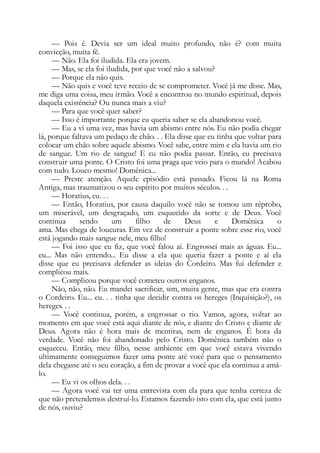 — Pois é. Devia ser um ideal muito profundo, não é? com muita
convicção, muita fé.
— Não. Ela foi iludida. Ela era jovem.
— Mas, se ela foi iludida, por que você não a salvou?
— Porque ela não quis.
— Não quis e você teve receio de se comprometer. Você já me disse. Mas,
me diga uma coisa, meu irmão. Você a encontrou no mundo espiritual, depois
daquela existência? Ou nunca mais a viu?
— Para que você quer saber?
— Isso é importante porque eu queria saber se ela abandonou você.
— Eu a vi uma vez, mas havia um abismo entre nós. Eu não podia chegar
lá, porque faltava um pedaço de chão. . . Ela disse que eu tinha que voltar para
colocar um chão sobre aquele abismo. Você sabe, entre mim e ela havia um rio
de sangue. Um rio de sangue! E eu não podia passar. Então, eu precisava
construir uma ponte. O Cristo foi uma praga que veio para o mundo! Acabou
com tudo. Louco mesmo! Domênica...
— Preste atenção. Aquele episódio está passado. Ficou lá na Roma
Antiga, mas traumatizou o seu espírito por muitos séculos. . .
— Horatius, eu. . .
— Então, Horatius, por causa daquilo você não se tomou um réprobo,
um miserável, um desgraçado, um esquecido da sorte e de Deus. Você
continua sendo um filho de Deus e Domênica o
ama. Mas chega de loucuras. Em vez de construir a ponte sobre esse rio, você
está jogando mais sangue nele, meu filho!
— Foi isso que eu fiz, que você falou aí. Engrossei mais as águas. Eu...
eu... Mas não entendo... Eu disse a ela que queria fazer a ponte e aí ela
disse que eu precisava defender as ideias do Cordeiro. Mas fui defender e
complicou mais.
— Complicou porque você cometeu outros enganos.
Não, não, não. Eu mandei sacrificar, sim, muita gente, mas que era contra
o Cordeiro. Eu... eu. . . tinha que decidir contra os hereges (Inquisição?), os
hereges. . .
— Você continua, porém, a engrossar o rio. Vamos, agora, voltar ao
momento em que você está aqui diante de nós, e diante do Cristo e diante de
Deus. Agora não é hora mais de mentiras, nem de enganos. É hora da
verdade. Você não foi abandonado pelo Cristo. Domênica também não o
esqueceu. Então, meu filho, nesse ambiente em que você estava vivendo
ultimamente conseguimos fazer uma ponte até você para que o pensamento
dela chegasse até o seu coração, a fim de provar a você que ela continua a amá-
lo.
— Eu vi os olhos dela. . .
— Agora você vai ter uma entrevista com ela para que tenha certeza de
que não pretendemos destruí-lo. Estamos fazendo isto com ela, que está junto
de nós, ouviu?
 