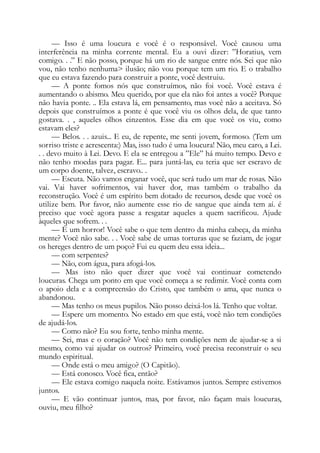 — Isso é uma loucura e você é o responsável. Você causou uma
interferência na minha corrente mental. Eu a ouvi dizer: ”Horatius, vem
comigo. . .” E não posso, porque há um rio de sangue entre nós. Sei que não
vou, não tenho nenhuma> ilusão; não vou porque tem um rio. E o trabalho
que eu estava fazendo para construir a ponte, você destruiu.
— A ponte fomos nós que construímos, não foi você. Você estava é
aumentando o abismo. Meu querido, por que ela não foi antes a você? Porque
não havia ponte. .. Ela estava lá, em pensamento, mas você não a aceitava. Só
depois que construímos a ponte é que você viu os olhos dela, de que tanto
gostava. . , aqueles olhos cinzentos. Esse dia em que você os viu, como
estavam eles?
— Belos. . . azuis... E eu, de repente, me senti jovem, formoso. (Tem um
sorriso triste e acrescenta:) Mas, isso tudo é uma loucura! Não, meu caro, a Lei.
. . devo muito à Lei. Devo. E ela se entregou a ”Ele” há muito tempo. Devo e
não tenho moedas para pagar. E... para juntá-las, eu teria que ser escravo de
um corpo doente, talvez, escravo.. .
— Escuta. Não vamos enganar você, que será tudo um mar de rosas. Não
vai. Vai haver sofrimentos, vai haver dor, mas também o trabalho da
reconstrução. Você é um espírito bem dotado de recursos, desde que você os
utilize bem. Por favor, não aumente esse rio de sangue que ainda tem aí. é
preciso que você agora passe a resgatar aqueles a quem sacrificou. Ajude
àqueles que sofrem. . .
— É um horror! Você sabe o que tem dentro da minha cabeça, da minha
mente? Você não sabe. . . Você sabe de umas torturas que se faziam, de jogar
os hereges dentro de um poço? Fui eu quem deu essa ideia...
— com serpentes?
— Não, com água, para afogá-los.
— Mas isto não quer dizer que você vai continuar cometendo
loucuras. Chega um ponto em que você começa a se redimir. Você conta com
o apoio dela e a compreensão do Cristo, que também o ama, que nunca o
abandonou.
— Mas tenho os meus pupilos. Não posso deixá-los lá. Tenho que voltar.
— Espere um momento. No estado em que está, você não tem condições
de ajudá-los.
— Como não? Eu sou forte, tenho minha mente.
— Sei, mas e o coração? Você não tem condições nem de ajudar-se a si
mesmo, como vai ajudar os outros? Primeiro, você precisa reconstruir o seu
mundo espiritual.
— Onde está o meu amigo? (O Capitão).
— Está conosco. Você fica, então?
— Ele estava comigo naquela noite. Estávamos juntos. Sempre estivemos
juntos.
— E vão continuar juntos, mas, por favor, não façam mais loucuras,
ouviu, meu filho?
 