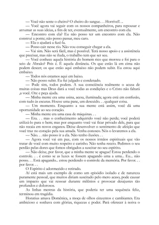 — Você não sente o cheiro? O cheiro do sangue. . . Horrível!. ..
— Você agora vai seguir com os nossos companheiros, para repousar e
arrumar as suas ideias, a fim de ter, eventualmente, um encontro com ela.
— Encontro com ela? Eu não posso ter um encontro com ela. Não
construí a ponte; não posso passar, meu caro.
— Ela o ajudará a fazê-la.
— Posso cair nesse rio. Não vou conseguir chegar a ela.
— Vai sim. Não será fácil, mas é possível. Terá nosso apoio e a assistência
que precisar, mas não se iluda, o trabalho tem que ser seu.
— Você conhece aquela história do homem rico que morreu e foi para o
seio de Abraão? Pois é. É aquela distância. Os que estão lá em cima não
podem descer; os que estão aqui embaixo não podem subir. Eu estou aqui
embaixo.
— Todos nós estamos aqui em baixo.
— Não posso subir. Eu fui julgado e condenado.
— Pode sim, todos podem. A sua consciência realmente o acusa de
muitas coisas mas Deus dará a você todas as condições e o Cristo não faltará
,a você. Ore e peça ajuda.
— Minha mente era uma usina, acesa, iluminada; agora está em confusão,
com tudo às escuras. Houve uma pane, um descuido. . . qualquer coisa.
— Um momento. Enquanto a sua mente está assim, você dá uma
oportunidade ao seu coração.
— Minha mente era uma casa de máquinas. . .
— Era. . . mas o conhecimento adquirido você não perde; você poderá
utilizá-lo para o bem; mas por enquanto você vai ficar privado dele, para que
não recaia em novos enganos. Deixe desenvolver o sentimento de afeição que
você traz no coração pela sua amada. Venha conosco. Nós o levaremos a ela.
— Não. . . não posso ir a ela. Não tenho ilusões. . .
— Agora você vai em paz, com os nossos irmãos espirituais que vão
tratar de você com muito respeito e carinho. Não tenha receio. Pedimos o seu
perdão pelas dores que fomos obrigados a suscitar no seu espírito.
— Não deixe, por favor, que a minha mente se apague! Estou perdendo o
controle. . . é como se as luzes se fossem apagando uma a uma... Eu... não
posso. . . Está apagando... estou perdendo o controle da memória. Por favor. . .
por favor. . .
O Espírito é adormecido e retirado.
Aí está mais um exemplo de como um episódio isolado e de natureza
puramente pessoal, que muitos diriam suscitado pelo mero acaso, pode causar
um impacto que vai ressoar durante milênios e provocar desajustes tão
profundos e dolorosos.
As linhas mestras da história, que poderia ter uma sequência feliz,
terminou em tragédia.
Horatius amava Domênica, a moça de olhos cinzentos e cambiantes. Era
ambicioso e sonhava com glórias, riquezas e poder. Pará oferecer à noiva o
 