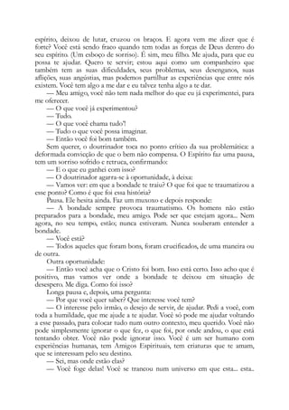 espírito, deixou de lutar, cruzou os braços. E agora vem me dizer que é
forte? Você está sendo fraco quando tem todas as forças de Deus dentro do
seu espírito. (Um esboço de sorriso). É sim, meu filho. Me ajuda, para que eu
possa te ajudar. Quero te servir; estou aqui como um companheiro que
também tem as suas dificuldades, seus problemas, seus desenganos, suas
aflições, suas angústias, mas podemos partilhar as experiências que entre nós
existem. Você tem algo a me dar e eu talvez tenha algo a te dar.
— Meu amigo, você não tem nada melhor do que eu já experimentei, para
me oferecer.
— O que você já experimentou?
— Tudo.
— O que você chama tudo’!
— Tudo o que você possa imaginar.
— Então você foi bom também.
Sem querer, o doutrinador toca no ponto crítico da sua problemática: a
deformada convicção de que o bem não compensa. O Espírito faz uma pausa,
tem um sorriso sofrido e retruca, confirmando:
— E o que eu ganhei com isso?
— O doutrinador agarra-se à oportunidade, à deixa:
— Vamos ver: em que a bondade te traiu? O que foi que te traumatizou a
esse ponto? Como é que foi essa história?
Pausa. Ele hesita ainda. Faz um muxoxo e depois responde:
— A bondade sempre provoca traumatismo. Os homens não estão
preparados para a bondade, meu amigo. Pode ser que estejam agora... Nem
agora, no seu tempo, estão; nunca estiveram. Nunca souberam entender a
bondade.
— Você está?
— Todos aqueles que foram bons, foram crucificados, de uma maneira ou
de outra.
Outra oportunidade:
— Então você acha que o Cristo foi bom. Isso está certo. Isso acho que é
positivo, mas vamos ver onde a bondade te deixou em situação de
desespero. Me diga. Como foi isso?
Longa pausa e, depois, uma pergunta:
— Por que você quer saber? Que interesse você tem?
— O interesse pelo irmão, o desejo de servir, de ajudar. Pedi a você, com
toda a humildade, que me ajude a te ajudar. Você só pode me ajudar voltando
a esse passado, para colocar tudo num outro contexto, meu querido. Você não
pode simplesmente ignorar o que fez, o que foi, por onde andou, o que está
tentando obter. Você não pode ignorar isso. Você é um ser humano com
experiências humanas, tem Amigos Espirituais, tem criaturas que te amam,
que se interessam pelo seu destino.
— Sei, mas onde estão elas?
— Você foge delas! Você se trancou num universo em que esta... esta..
 