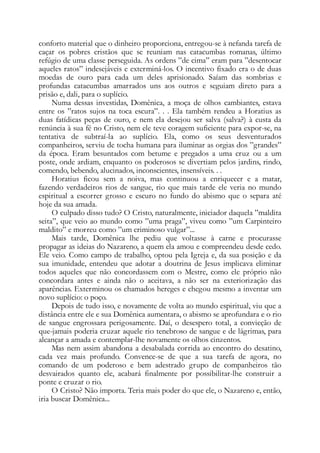 conforto material que o dinheiro proporciona, entregou-se à nefanda tarefa de
caçar os pobres cristãos que se reuniam nas catacumbas romanas, último
refúgio de uma classe perseguida. As ordens ”de cima” eram para ”desentocar
aqueles ratos” indesejáveis e exterminá-los. O incentivo fixado era o de duas
moedas de ouro para cada um deles aprisionado. Saíam das sombrias e
profundas catacumbas amarrados uns aos outros e seguiam direto para a
prisão e, dali, para o suplício.
Numa dessas investidas, Domênica, a moça de olhos cambiantes, estava
entre os ”ratos sujos na toca escura”. . . Ela também rendeu a Horatius as
duas fatídicas peças de ouro, e nem ela desejou ser salva (salva?) à custa da
renúncia à sua fé no Cristo, nem ele teve coragem suficiente para expor-se, na
tentativa de subtraí-la ao suplício. Ela, como os seus desventurados
companheiros, serviu de tocha humana para iluminar as orgias dos ”grandes”
da época. Eram besuntados com betume e pregados a uma cruz ou a um
poste, onde ardiam, enquanto os poderosos se divertiam pelos jardins, rindo,
comendo, bebendo, alucinados, inconscientes, insensíveis. . .
Horatius ficou sem a noiva, mas continuou a enriquecer e a matar,
fazendo verdadeiros rios de sangue, rio que mais tarde ele veria no mundo
espiritual a escorrer grosso e escuro no fundo do abismo que o separa até
hoje da sua amada.
O culpado disso tudo? O Cristo, naturalmente, iniciador daquela ”maldita
seita”, que veio ao mundo como ”uma praga”, viveu como ”um Carpinteiro
maldito” e morreu como ”um criminoso vulgar”...
Mais tarde, Domênica lhe pediu que voltasse à carne e procurasse
propagar as ideias do Nazareno, a quem ela amou e compreendeu desde cedo.
Ele veio. Como campo de trabalho, optou pela Igreja e, da sua posição e da
sua imunidade, entendeu que adotar a doutrina de Jesus implicava eliminar
todos aqueles que não concordassem com o Mestre, como ele próprio não
concordara antes e ainda não o aceitava, a não ser na exteriorização das
aparências. Exterminou os chamados hereges e chegou mesmo a inventar um
novo suplício: o poço.
Depois de tudo isso, e novamente de volta ao mundo espiritual, viu que a
distância entre ele e sua Domênica aumentara, o abismo se aprofundara e o rio
de sangue engrossara perigosamente. Daí, o desespero total, a convicção de
que-jamais poderia cruzar aquele rio tenebroso de sangue e de lágrimas, para
alcançar a amada e contemplar-lhe novamente os olhos cinzentos.
Mas nem assim abandona a desabalada corrida ao encontro do desatino,
cada vez mais profundo. Convence-se de que a sua tarefa de agora, no
comando de um poderoso e bem adestrado grupo de companheiros tão
desvairados quanto ele, acabará finalmente por possibilitar-lhe construir a
ponte e cruzar o rio.
O Cristo? Não importa. Teria mais poder do que ele, o Nazareno e, então,
iria buscar Domênica...
 