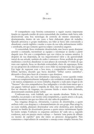 16
DOLORES
O companheiro cuja história contaremos a seguir exercia importante
função no segundo escalão de certa comunidade das sombras onde havia sido
desenvolvida uma boa tecnologia de controle de mentes encarnadas e
desencarnadas, dentro de um vasto e bem elaborado plano de trabalho.
Quando procurou o grupo mediúnico, seu líder já havia sido convencido a
abandonar a tarefa inglória e mudar o rumo da sua vida, milenarmente infeliz
e atordoada, em que somente agravou culpas e acumulou enganos.
A comunidade ficou totalmente desarticulada, mas houve quem desejasse
assumir o comando, reconstituir as equipes e recomeçar as tarefas a partir
daquele caos. Foi este o companheiro que nos visitou na semana anterior. A
despeito de sua disposição, de seu inquestionável valor e da agressividade
inicial da sua atitude, também ele cedeu à amorosa e firme acolhida do grupo
mediúnico e resolveu abandonar os seus planos de retomada. O irmão de que
trata este capítulo, ficou na desolada comunidade, cheio de esperanças, firme
no seu propósito de colaborar com o novo líder na recomposição das equipes.
Em lugar de regressar com a boa nova, o companheiro escreveu-lhe um
bilhete lacônico, dizendo que havia decidido ”trilhar outros caminhos”,
deixando-o livre para fazer de si mesmo o que desejasse.
Frustrado, pois, nas suas derradeiras esperanças, o nosso querido irmão
tomou-se compreensivelmente indignado e em verdadeiro estado de desespero
e de rancor, compareceu ao nosso trabalho, disposto a tudo para vingar-se do
”fracasso” dos seus companheiros. Sua indignação e revolta eram tantas que a
sua gaguez habitual quase o impedia de falar, mas seu pensamento, embora
fixo na obsessão da vingança, era coerente lúcido e muito bem elaborado,
demonstrando excelente poder verbal.
Confessara-nos,- com lealdade, que seu mundo desabara. Tinha lá seu
trabalho, sua posição e até mesmo uma companheira, a quem amava e da qual,
naquele momento em que nos falava ali, não sabia do paradeiro.
Sua vingança dirigia-se, obviamente, à pessoa do doutrinador, a quem
atribuía toda a sua desgraça e o desmantelamento do seu grupo. Para atingi-lo,
na exata medida, planejara desencadear uma crise doméstica, pois declarou
possuir na família do doutrinador pessoas a quem estava intimamente ligado
há muito tempo. Conhecia os esquemas cármicos de’ cada um e, segundo
confessou, nem era preciso muito esforço — bastaria ’uma ponta de alfinete
ou mesmo de espinho” para dar início ao processo desagregador. Não
cometemos a imprudência de considerar a ameaça como simples bravata. Sua
 