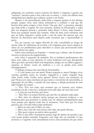 indignação era autêntica, estava convicto do direito à vingança e quanto aos
”encaixes” cármicos para a dor, todos nós os temos — basta um alfinete bem
manipulado por alguém que conheça o ponto a ser ferido.
Quanto a ele, pessoalmente nada tinha a resgatar perante as leis divinas,
porque sempre viveu entre lobos, limitando-se a retribuir o mal que lhe
haviam feito pelos tempos a fora. Eram ”elas por elas” e, portanto, entendia
que nada tinha a resgatar. No caso presente, atribuía ao doutrinador a culpa
pela sua desgraça pessoal e, portanto, tinha direito à forra, nada ficando a
dever por qualquer atitude que tomasse. Além do mais, essas cobranças têm
que ser feitas enquanto a gente pode e está ali, junto das pessoas que nos
feriram. Se deixarmos para depois, pode acontecer que a oportunidade se
perca.
Eis, em resumo, sua trágica filosofia de vida, consolidada ao longo de
muitas vidas de sofrimento, de revoltas e de vinganças, pois nunca chegava às
raízes da sua problemática para descobrir as causas que provocavam todos
aqueles efeitos em cadeia.
Sobre uma existência na Espanha — cremos que a última ; não foi preciso
recorrer ao processo da magnetização,
com vistas à regressão de memória. Ele se lembrava perfeitamente dos
fatos, com todas as suas minúcias. E como lembrava! com que desesperado
ódio, que mal o permitia falar! com frequência, atingia, na sua aflitiva gaguez e
angústia, os limites vocais do médium e a voz se perdia num ruído
incompreensível.
O diálogo começa com uma fala do doutrinador:
— E você nunca teve um amor? Nunca ninguém te amou? Sempre viveu
sozinho, perdido, assim, no mundo, vingando-se e sendo vingado? Suas
vidas foram todas vividas nessa agonia? Nunca houve um momento de
paz? Nunca teve uma existência em que sentiu o reconforto de uma família, as
esperanças de um filho, o carinho de uma esposa, a afeição profunda de uma
mãe? Sempre foi assim?. . .
— Tive. Tive isso tudo, mas acontece que os homens, seus irmãos,
invadiram um dia o meu lar e acabaram com tudo. Que tal você acha isso?
— Conta-me essa história, por favor.
— Não. Não vou contar história, que não lhe vai adiantar nada saber.
— Para mim vai adiantar muito, porque me interessa conhecer o seu
problema para que possamos te ajudar, mas vai adiantar principalmente para
você, porque por alguma razão isso te aconteceu. Você acha que foi assim
gratuito, que você não tinha culpa nenhuma?
— Deve ter sido, não é? Deve ter sido. . .
— Deve, mas você não tem certeza, não sabe, não pode afirmar.. .
— Não quero entrar no mérito dessa questão!
— Pois é, meu filho. Exatamente porque foge do mérito da questão é que
você nunca poderá entender. Enquanto você fugir não vai entender. O que
acontece é o seguinte: você naturalmente levava uma existência em que estava
 