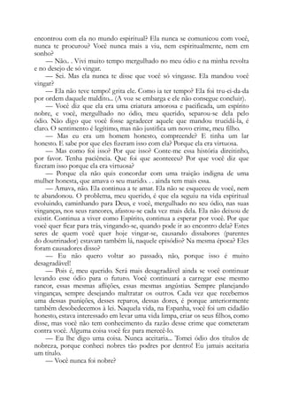 encontrou com ela no mundo espiritual? Ela nunca se comunicou com você,
nunca te procurou? Você nunca mais a viu, nem espiritualmente, nem em
sonho?
— Não.. . Vivi muito tempo mergulhado no meu ódio e na minha revolta
e no desejo de só vingar.
— Sei. Mas ela nunca te disse que você só vingasse. Ela mandou você
vingar?
— Ela não teve tempo! grita ele. Como ia ter tempo? Ela foi tru-ci-da-da
por ordem daquele maldito... (A voz se embarga e ele não consegue concluir).
— Você diz que ela era uma criatura amorosa e pacificada, um espírito
nobre, e você, mergulhado no ódio, meu querido, separou-se dela pelo
ódio. Não digo que você fosse agradecer aquele que mandou trucidá-la, é
claro. O sentimento é legítimo, mas não justifica um novo crime, meu filho.
— Mas eu era um homem honesto, compreende? E tinha um lar
honesto. E sabe por que eles fizeram isso com ela? Porque ela era virtuosa.
— Mas como foi isso? Por que isso? Conte-me essa história direitinho,
por favor. Tenha paciência. Que foi que aconteceu? Por que você diz que
fizeram isso porque ela era virtuosa?
— Porque ela não quis concordar com uma traição indigna de uma
mulher honesta, que amava o seu marido. . . ainda tem mais essa.
— Amava, não. Ela continua a te amar. Ela não se esqueceu de você, nem
te abandonou. O problema, meu querido, é que ela seguiu na vida espiritual
evoluindo, caminhando para Deus, e você, mergulhado no seu ódio, nas suas
vinganças, nos seus rancores, afastou-se cada vez mais dela. Ela não deixou de
existir. Continua a viver como Espírito, continua a esperar por você. Por que
você quer ficar para trás, vingando-se, quando pode ir ao encontro dela? Estes
seres de quem você quer hoje vingar-se, causando dissabores (parentes
do doutrinador) estavam também lá, naquele episódio? Na mesma época? Eles
foram causadores disso?
— Eu não quero voltar ao passado, não, porque isso é muito
desagradável!
— Pois é, meu querido. Será mais desagradável ainda se você continuar
levando esse ódio para o futuro. Você continuará a carregar esse mesmo
rancor, essas mesmas aflições, essas mesmas angústias. Sempre planejando
vinganças, sempre desejando maltratar os outros. Cada vez que recebemos
uma dessas punições, desses reparos, dessas dores, é porque anteriormente
também desobedecemos à lei. Naquela vida, na Espanha, você foi um cidadão
honesto, estava interessado em levar uma vida limpa, criar os seus filhos, como
disse, mas você não tem conhecimento da razão desse crime que cometeram
contra você. Alguma coisa você fez para merecê-lo.
— Eu lhe digo uma coisa. Nunca aceitaria... Tomei ódio dos títulos de
nobreza, porque conheci nobres tão podres por dentro! Eu jamais aceitaria
um título.
— Você nunca foi nobre?
 