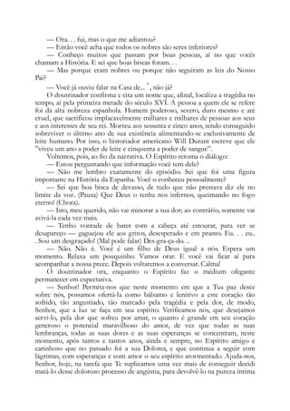 — Ora. . . fui, mas o que me adiantou?
— Então você acha que todos os nobres são seres inferiores?
— Conheço muitos que passam por boas pessoas, aí no que vocês
chamam a História. E sei que boas biscas foram. . .
— Mas porque eram nobres ou porque não seguiram as leis do Nosso
Pai?
— Você já ouviu falar na Casa de...
4
, não já?
O doutrinador confirma e cita um nome que, afinal, localiza a tragédia no
tempo, aí pela primeira metade do século XVI. A pessoa a quem ele se refere
foi da alta nobreza espanhola. Homem poderoso, severo, duro mesmo e até
cruel, que sacrificou implacavelmente milhares e milhares de pessoas aos seus
e aos interesses de seu rei. Morreu aos sessenta e cinco anos, tendo conseguido
sobreviver o último ano de sua existência alimentando-se exclusivamente de
leite humano. Por isso, o historiador americano Will Durant escreve que ele
”viveu um ano a poder de leite e cinquenta a poder de sangue”.
Voltemos, pois, ao fio da narrativa. O Espírito retoma o diálogo:
— Estou perguntando que informação você tem dele?
— Não me lembro exatamente do episódio. Sei que foi uma figura
importante na História da Espanha. Você o conheceu pessoalmente?
— Sei que boa bisca de devasso, de tudo que não prestava diz ele no
limite da voz. (Pausa) Que Deus o tenha nos infernos, queimando no fogo
eterno! (Chora).
— Isto, meu querido, não vai minorar a sua dor; ao contrário, somente vai
avivá-la cada vez mais.
— Tenho vontade de bater com a cabeça até estourar, para ver se
desapareço — gaguejou ele aos gritos, desesperado e em pranto. Eu. . . eu..
. Sou um desgraçado! (Mal pode falar) Des-gra-ça-do. ..
— Não. Não é. Você é um filho de Deus igual a nós. Espera um
momento. Relaxa um pouquinho. Vamos orar. E você vai ficar aí para
acompanhar a nossa prece. Depois voltaremos a conversar. Calma!
O doutrinador ora, enquanto o Espírito faz o médium ofegante
permanecer em expectativa.
— Senhor! Permita-nos que neste momento em que a Tua paz desce
sobre nós, possamos ofertá-la como bálsamo e lenitivo a este coração tão
sofrido, tão angustiado, tão marcado pela tragédia e pela dor, de modo,
Senhor, que a luz se faça em seu espírito. Verificamos nós, que desejamos
servi-lo, pela dor que sofreu por amar, o quanto é grande em seu coração
generoso o potencial maravilhoso do amor, de vez que todas as suas
lembranças, todas as suas dores e as suas esperanças se concentram, neste
momento, após tantos e tantos anos, ainda e sempre, no Espírito amigo e
carinhoso que no passado foi a sua Dolores, e que continua a seguir com
lágrimas, com esperanças e com amor o seu espírito atormentado. Ajuda-nos,
Senhor, hoje, na tarefa que Te suplicamos uma vez mais de conseguir decidi
matá-lo desse doloroso processo de angústia, para devolvê-lo na pureza íntima
 