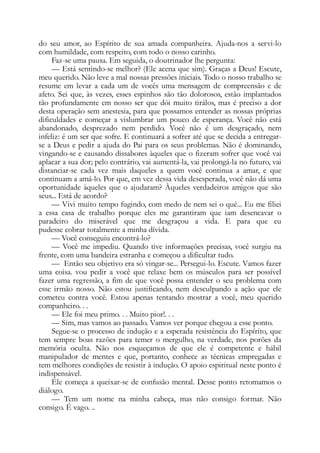 do seu amor, ao Espírito de sua amada companheira. Ajuda-nos a servi-lo
com humildade, com respeito, com todo o nosso carinho.
Faz-se uma pausa. Em seguida, o doutrinador lhe pergunta:
— Está sentindo-se melhor? (Ele acena que sim). Graças a Deus! Escute,
meu querido. Não leve a mal nossas pressões iniciais. Todo o nosso trabalho se
resume em levar a cada um de vocês uma mensagem de compreensão e de
afeto. Sei que, às vezes, esses espinhos são tão dolorosos, estão implantados
tão profundamente em nosso ser que dói muito tirálos, mas é preciso a dor
desta operação sem anestesia, para que possamos entender as nossas próprias
dificuldades e começar a vislumbrar um pouco de esperança. Você não está
abandonado, desprezado nem perdido. Você não é um desgraçado, nem
infeliz: é um ser que sofre. E continuará a sofrer até que se decida a entregar-
se a Deus e pedir a ajuda do Pai para os seus problemas. Não é dominando,
vingando-se e causando dissabores àqueles que o fizeram sofrer que você vai
aplacar a sua dor; pelo contrário, vai aumentá-la, vai prolongá-la no futuro, vai
distanciar-se cada vez mais daqueles a quem você continua a amar, e que
continuam a amá-lo. Por que, em vez dessa vida desesperada, você não dá uma
oportunidade àqueles que o ajudaram? Àqueles verdadeiros amigos que são
seus... Está de acordo?
— Vivi muito tempo fugindo, com medo de nem sei o quê... Eu me filiei
a essa casa de trabalho porque eles me garantiram que iam desencavar o
paradeiro do miserável que me desgraçou a vida. E para que eu
pudesse cobrar totalmente a minha dívida.
— Você conseguiu encontrá-lo?
— Você me impediu. Quando tive informações precisas, você surgiu na
frente, com uma bandeira estranha e começou a dificultar tudo.
— Então seu objetivo era só vingar-se... Persegui-lo. Escute. Vamos fazer
uma coisa. vou pedir a você que relaxe bem os músculos para ser possível
fazer uma regressão, a fim de que você possa entender o seu problema com
esse irmão nosso. Não estou justificando, nem desculpando a ação que ele
cometeu contra você. Estou apenas tentando mostrar a você, meu querido
companheiro. . .
— Ele foi meu primo. . . Muito pior!. . .
— Sim, mas vamos ao passado. Vamos ver porque chegou a esse ponto.
Segue-se o processo de indução e a esperada resistência do Espírito, que
tem sempre boas razões para temer o mergulho, na verdade, nos porões da
memória oculta. Não nos esqueçamos de que ele é competente e hábil
manipulador de mentes e que, portanto, conhece as técnicas empregadas e
tem melhores condições de resistir à indução. O apoio espiritual neste ponto é
indispensável.
Ele começa a queixar-se de confusão mental. Desse ponto retomamos o
diálogo.
— Tem um nome na minha cabeça, mas não consigo formar. Não
consigo. É vago. ..
 