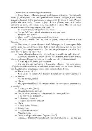 O doutrinador o estimula pacientemente.
— É um lugar. . . (Longas pausas, prolongados silêncios). Não sei onde
estou. (E, de repente, com a voz perfeitamente normal, enérgica, firme e sem
gagueira alguma:) Estou praticando o lançamento do disco, é claro. Preciso
ganhar do meu irmão. Ganhar o jogo. Somos gêmeos, mas ele é muito
diferente de mim. Ele é mais belo. Joga melhor o disco. Mas eu sou mais
astuto. Somos muito ricos; nosso pai é muito rico.
— Só os dois irmãos? O que você fez, então?
— Que eu fiz? Ora.. . Meu irmão casou-se antes de mim.
— Tem uma bela esposa. . .
— Muito bela! Você não vai gostar de ouvir isto!
— Não, meu querido. Não se trata de gostar, trata-se de contar a sua
história.
— Você não vai gostar de ouvir isto! Acho que ela é uma esposa bela
demais para ele. Meu irmão é mais belo, é mais adestrado, mas eu sou mais
inteligente. Ora. . . o que aconteceu... Sua esposa apaixonou-se por mim. Ora,
você não vai gostar de ouvir isto!
— Conte a história da maneira pela qual você se está lembrando. Vamos!
— Nosso pai morreu. E, então, dividiu-se a fortuna, mas o meu irmão,
muito confiante... Eu queria casar-me com ela, mas não podíamos, não é?
— É claro. Que foi, então, que você fez?
— Um dia, em que jogávamos o disco, nós. . . bem. . . nós jogávamos. .
. Depois nos refrescávamos e tomávamos sempre uma taça de vinho. Só que,
um dia, ele tomou uma taça de vinho e não se sentiu bem depois.
— Tinha veneno, não é?
— Não. .. Não foi veneno. Os médicos disseram que ele estava cansado e
o coração não...
— Ah! ele morreu, então?
— Claro...
— Mas, que coincidência! Só a taça de vinho dele que estava envenenada;
a sua não?
— É claro que não. (Sorri).
— Mas, era da mesma garrafa?
— Era, meu caro, mas quem colocou o vinho nas taças fui eu.
— E ele morreu do coração?. ...
— Foi isso que disseram.
— E você se casou com a viúva?
— Claro.
— E ficou com a fortuna...
— Sem dúvida.
— E vocês foram felizes?
— Alguma coisa...
— O que você quer dizer com ”alguma coisa”?
— Porque. . . (Hesita) Porque ela acabou perturbando-se e. . . eu tive que
 