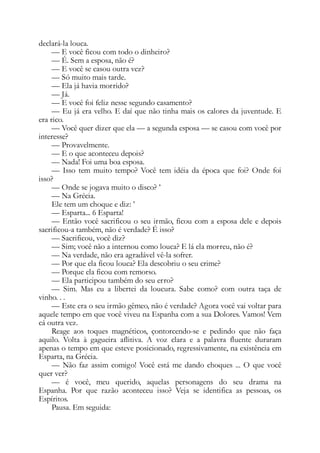 declará-la louca.
— E você ficou com todo o dinheiro?
— É. Sem a esposa, não é?
— E você se casou outra vez?
— Só muito mais tarde.
— Ela já havia morrido?
— Já.
— E você foi feliz nesse segundo casamento?
— Eu já era velho. E daí que não tinha mais os calores da juventude. E
era rico.
— Você quer dizer que ela — a segunda esposa — se casou com você por
interesse?
— Provavelmente.
— E o que aconteceu depois?
— Nada! Foi uma boa esposa.
— Isso tem muito tempo? Você tem idéia da época que foi? Onde foi
isso?
— Onde se jogava muito o disco? ’
— Na Grécia.
Ele tem um choque e diz: ’
— Esparta... 6 Esparta!
— Então você sacrificou o seu irmão, ficou com a esposa dele e depois
sacrificou-a também, não é verdade? É isso?
— Sacrificou, você diz?
— Sim; você não a internou como louca? E lá ela morreu, não é?
— Na verdade, não era agradável vê-la sofrer.
— Por que ela ficou louca? Ela descobriu o seu crime?
— Porque ela ficou com remorso.
— Ela participou também do seu erro?
— Sim. Mas eu a libertei da loucura. Sabe como? com outra taça de
vinho. . .
— Este era o seu irmão gêmeo, não é verdade? Agora você vai voltar para
aquele tempo em que você viveu na Espanha com a sua Dolores. Vamos! Vem
cá outra vez.
Reage aos toques magnéticos, çontorcendo-se e pedindo que não faça
aquilo. Volta à gagueira aflitiva. A voz clara e a palavra fluente duraram
apenas o tempo em que esteve posicionado, regressivamente, na existência em
Esparta, na Grécia.
— Não faz assim comigo! Você está me dando choques ... O que você
quer ver?
— é você, meu querido, aquelas personagens do seu drama na
Espanha. Por que razão aconteceu isso? Veja se identifica as pessoas, os
Espíritos.
Pausa. Em seguida:
 