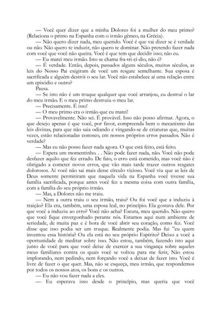 — Você quer dizer que a minha Dolores foi a mulher do meu primo?
(Relaciona o primo na Espanha com o irmão gêmeo, na Grécia).
— Não quero dizer nada, meu querido. Você é que vai dizer se é verdade
ou não. Não quero te induzir, não quero te dominar. Não pretendo fazer nada
com você que você não queira. Você é que tem que decidir isso; não eu.
— Eu matei meu irmão. Isto se chama fra-tri-cí-dio, não é?
— É verdade. Então, depois, passados alguns séculos, muitos séculos, as
leis do Nosso Pai exigiram de você um resgate semelhante. Sua esposa é
sacrificada e alguém destrói o seu lar. Você não estabelece aí uma relação entre
um episódio e outro?
Pausa.
— Se isto não é um truque qualquer que você arranjou, eu destruí o lar
do meu irmão. E o meu primo destruiu o meu lar.
— Precisamente. É isso!
— O meu primo era o irmão que eu matei!
— Provavelmente. Não sei. É provável. Isso não posso afirmar. Agora, o
que desejo apenas é que você, por favor, compreenda bem o mecanismo das
leis divinas, para que não saia odiando e vingando-se de criaturas que, muitas
vezes, estão relacionadas conosco, em nossos próprios erros passados. Não é
verdade?
— Mas eu não posso fazer nada agora. O que está feito, está feito.
— Espera um momentinho. . . Não pode fazer nada, não. Você não pode
desfazer aquilo que fez errado. De fato, o erro está cometido, mas você não é
obrigado a cometer novos erros, que vão mais tarde trazer outros resgates
dolorosos. Aí você não sai mais desse círculo vicioso. Você viu que as leis de
Deus somente permitiram que naquela vida na Espanha você tivesse sua
família sacrificada, porque antes você fez a mesma coisa com outra família,
com a família do seu próprio irmão.
— Mas, a Dolores não me traiu.
— Nem a outra traiu o seu irmão, traiu? Ou foi você que a induziu à
traição? Ela era, também, uma esposa leal, no princípio. Ela gostava dele. Por
que você a induziu ao erro? Você não acha? Escuta, meu querido. Não quero
que você fique envergonhado perante nós. Estamos aqui num ambiente de
seriedade, de muita paz e é hora de você abrir seu coração, como fez. Você
disse que isso podia ser um truque. Realmente podia. Mas fui ”eu quem
inventou essa história? Ou ela está no seu próprio Espírito? Deixo a você a
oportunidade de meditar sobre isso. Não estou, também, fazendo isto aqui
junto de você para que você deixe de exercer a sua vingança sobre aqueles
meus familiares contra os quais você se voltou para me ferir, Não estou
implorando, nem pedindo, nem forçando você a deixar de fazer isto. Você é
livre de fazer o que quer. Mas, não se esqueça, meu irmão, que respondemos
por todos os nossos atos, os bons e os outros.
— Eu não vou fazer nada a eles.
— Eu esperava isso desde o princípio, mas queria que você
 