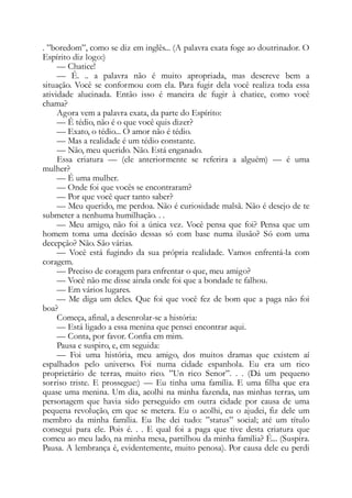 . ”boredom”, como se diz em inglês... (A palavra exata foge ao doutrinador. O
Espírito diz logo:)
— Chatice!
— É. .. a palavra não é muito apropriada, mas descreve bem a
situação. Você se conformou com ela. Para fugir dela você realiza toda essa
atividade alucinada. Então isso é maneira de fugir à chatice, como você
chama?
Agora vem a palavra exata, da parte do Espírito:
— Ê tédio, não é o que você quis dizer?
— Exato, o tédio... O amor não é tédio.
— Mas a realidade é um tédio constante.
— Não, meu querido. Não. Está enganado.
Essa criatura — (ele anteriormente se referira a alguém) — é uma
mulher?
— É uma mulher.
— Onde foi que vocês se encontraram?
— Por que você quer tanto saber?
— Meu querido, me perdoa. Não é curiosidade malsã. Não é desejo de te
submeter a nenhuma humilhação. . .
— Meu amigo, não foi a única vez. Você pensa que foi? Pensa que um
homem toma uma decisão dessas só com base numa ilusão? Só com uma
decepção? Não. São várias.
— Você está fugindo da sua própria realidade. Vamos enfrentá-la com
coragem.
— Preciso de coragem para enfrentar o que, meu amigo?
— Você não me disse ainda onde foi que a bondade te falhou.
— Em vários lugares.
— Me diga um deles. Que foi que você fez de bom que a paga não foi
boa?
Começa, afinal, a desenrolar-se a história:
— Está ligado a essa menina que pensei encontrar aqui.
— Conta, por favor. Confia em mim.
Pausa e suspiro, e, em seguida:
— Foi uma história, meu amigo, dos muitos dramas que existem aí
espalhados pelo universo. Foi numa cidade espanhola. Eu era um rico
proprietário de terras, muito rico. ”Un rico Senor”. . . (Dá um pequeno
sorriso triste. E prossegue:) — Eu tinha uma família. E uma filha que era
quase uma menina. Um dia, acolhi na minha fazenda, nas minhas terras, um
personagem que havia sido perseguido em outra cidade por causa de uma
pequena revolução, em que se metera. Eu o acolhi, eu o ajudei, fiz dele um
membro da minha família. Eu lhe dei tudo: ”status” social; até um título
consegui para ele. Pois é. . . E qual foi a paga que tive desta criatura que
comeu ao meu lado, na minha mesa, partilhou da minha família? É... (Suspira.
Pausa. A lembrança é, evidentemente, muito penosa). Por causa dele eu perdi
 