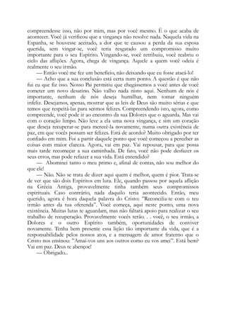 compreendesse isso, não por mim, mas por você mesmo. É o que acaba de
acontecer. Você já verificou que a vingança não resolve nada. Naquela vida na
Espanha, se houvesse aceitado, a dor que te causou a perda da sua esposa
querida, sem vingar-se, você teria resgatado um compromisso muito
importante para o seu Espírito. Vingando-se, você retribuiu, você reabriu o
ciclo das aflições. Agora, chega de vingança. Aquele a quem você odeia é
realmente o seu irmão.
— Então você me fez um benefício, não deixando que eu fosse atacá-lo!
— Acho que a sua conclusão está certa num ponto. A questão é que não
fui eu que fiz isso. Nosso Pai permitiu que chegássemos a você antes de você
cometer um novo desatino. Não valho nada nisto aqui. Nenhum de nós é
importante, nenhum de nós deseja humilhar, nem tomar ninguém
infeliz. Desejamos, apenas, mostrar que as leis de Deus são muito sérias e que
temos que respeitá-las para sermos felizes. Compreendendo isto, agora, como
compreende, você pode ir ao encontro da sua Dolores que o aguarda. Mas vai
com o coração limpo. Não leve a ela uma nova vingança, e sim um coração
que deseja recuperar-se para merecê-la novamente, numa outra existência de
paz, em que vocês possam ser felizes. Está de acordo? Muito obrigado por ter
confiado em mim. Foi a partir daquele ponto que você começou a perceber as
coisas com maior clareza. Agora, vai em paz. Vai repousar, para que possa
mais tarde recomeçar a sua caminhada. De fato, você não pode desfazer os
seus erros, mas pode refazer a sua vida. Está entendido?
— Abominei tanto o meu primo e, afinal de contas, não sou melhor do
que ele!
— Não. Não se trata de dizer aqui quem é melhor, quem é pior. Trata-se
de ver que são dois Espíritos em luta. Ele, quando passou por aquela aflição
na Grécia Antiga, provavelmente tinha também seus compromissos
espirituais. Caso contrário, nada daquilo teria acontecido. Então, meu
querido, agora é hora daquela palavra do Cristo: ”Reconcilia-te com o teu
irmão antes da tua oferenda”. Você começa, aqui neste ponto, uma nova
existência. Muitas lutas te aguardam, mas não faltará apoio para realizar o seu
trabalho de recuperação. Provavelmente vocês terão. . . você, o seu irmão, a
Dolores e o outro Espírito também, oportunidades de conviver
novamente. Tenha bem presente essa lição tão importante da vida, que é a
responsabilidade pelos nossos atos, e a mensagem de amor fraterno que o
Cristo nos ensinou: ”Amai-vos uns aos outros como eu vos amei”. Está bem?
Vai em paz. Deus te abençoe!
— Obrigado...
 