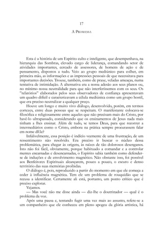 17
A PROMESSA
Esta é a história de um Espírito culto e inteligente, que desempenhava, na
hierarquia das Sombras, elevado cargo de liderança, comandando setor de
atividades importantes, cercado de assessores, de homens de ação e de
pensamento, dispostos a tudo. Veio ao grupo mediúnico para colher, em
primeira mão, as informações e as impressões pessoais de que necessitava para
importantes decisões. Trouxe, também, como de praxe, veladas ameaças, numa
tentativa de intimidação. A alternativa era a nossa adesão aos seus planos ou,
no mínimo nossa neutralidade para que não interferíssemos com os seus. Os
”relatórios” elaborados pelos seus observadores de confiança apresentavam
um quadro difícil e caracterizavam a célula mediúnica como um grupo hostil,
que era preciso neutralizar a qualquer preço.
Houve um longo e muito vivo diálogo, desenvolvido, porém, em termos
cortezes, entre duas pessoas que se respeitam. O manifestante colocava-se
filosófica e religiosamente entre aqueles que não precisam mais do Cristo, por
havê-lo ultrapassado, considerando que os ensinamentos de Jesus nada mais
tinham a lhes ensinar. Além de tudo, se temos Deus, para que recorrer a
intermediários como o Cristo, embora na prática sempre procurassem falar
em nome dEle?
Infalivelmente, essa posição é indício veemente de uma frustração, de um
ressentimento não resolvido. Era preciso ir buscar o núcleo dessa
problemática, para chegar às origens, às raízes de tão dolorosos desenganos.
Isto não foi fácil, obviamente, porque habituado a comandar e a controlar
mentes encarnadas e desencarnadas, o Espírito sabia também como defender-
se de induções e de envolvimento magnético. Não obstante isso, foi possível
aos Benfeitores Espirituais alcançarem, pouco a pouco, o escuro e denso
território das suas memórias proibidas.
O diálogo é, pois, reproduzido a partir do momento em que ele começa a
ceder à influência magnética. Tem ele um problema de rouquidão que se
recusa a identificar. Certamente ali está, portanto, um ponto crítico que é
preciso explorar.
Vejamos.
— Mas você não me disse ainda — diz-lhe o doutrinador — qual é o
problema da voz.
Após uma pausa e, tentando fugir uma vez mais ao assunto, refere-se a
um companheiro que ele conheceu em pleno apogeu da glória artística, há
 