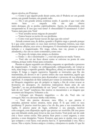 alguns séculos, em Florença:
— Como é que alguém pode decair assim, não é? Poderia ser um grande
artista, um grande homem, um grande tudo.
— Ele é um grande artista; continua sendo. A questão é que você sabe
muito bem — naquela vida em que obteve
tanto destaque, ele se perdeu espiritualmente. Agora, na obscuridade, está
recuperando-se. Ê isso que você teme? A obscuridade? O anonimato? A dor?
Vamos mais para trás. Vem!
— Você acredita nessas mágoas do passado?
— Vamos buscar as razões do seu problema.
— Como você quer buscar razoes de algo que não existe?
Atitude comum essa, de defesa, quando o Espírito nega o passado porque
lá é que estão enterrados os seus mais terríveis fantasmas íntimos, suas mais
desoladoras aflições, seus erros e desenganos. O doutrinador prossegue com a
indução e a magnetização. Ele reage, reluta, mas vai, pouco a pouco,
afundando, e faz um ou outro comentário, como este:
— No poço do tempo, meu amigo, eu domino.
— Então — diz o doutrinador —, você não precisa ter medo. Vamos.
— Você não vai me fazer descer como se estivesse na ponta de uma
roldana, porque tenho forças para comandar.
Passam-se alguns segundos em silêncio, enquanto se aprofunda o processo
de magnetização. A reação vai enfraquecendo, enfraquecendo, até tomar-se
nula, num longo e repetido gemido. Mergulhou, afinal, no tenebroso túnel do
tempo. É longa a viagem regressiva. Segundo as instruções que lhe são
transmitidas, ele deverá ir até o ponto crítico das suas memórias, aquele que
mais poderosamente concorreu para desencadear o processo de sua alienação
espiritual. A compulsão de falar acabará por vencer as resistências. Ainda falar
no bloqueio magnético que ele próprio se impôs, a fim de evitar cruzar as
fronteiras do desespero. As memórias indesejáveis ficam atrás de um
”paredão”, ou nas profundidades de um ”poço” escuro, ou ainda, do outro
lado de um ”túnel” tenebroso. São muitos os mecanismos e as imagens que
assumem tais bloqueios. Voltemos a ele.
— Coloquei um bloqueio magnético — diz ele. Você não vai
conseguir. Não vou devassar minha vida íntima.
— Você não precisa devassar, meu filho; o que precisa é
entender, penetrar nesses arcanos, nesse poço. É lá que estão os seus
problemas. É preciso trazê-los para a luz do dia, para a sua consciência de
vigília. É preciso parar de fugir, enfrentar o seu passado, resolver
com coragem, com disposição aquilo que precisa ser resolvido. Dê esse passo
que está faltando ainda, para livrar-se das suas ilusões. Você pode sair de onde
está e fazer outras coisas. Não precisa ficar preso a esses enganos, a essas
paixões, a essas decepções. Vamos. Estamos aqui para te ajudar, mas a parte
que compete a você fazer, você precisa fazê-la. A oportunidade é esta. Não a
recuse. Não a rejeite. Somos amigos e irmãos, e desejamos te ajudar. O que foi
 