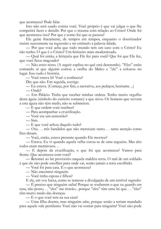 que aconteceu? Pode falar.
Isto não será usado contra você. Você próprio é que vai julgar o que lhe
competirá fazer e decidir. Por que o trauma com relação ao Cristo? Onde foi
que aconteceu isso? Por que e como foi que se passou?
Ele geme fracamente, de tempos em tempos, enquanto o doutrinador
insiste suavemente na regressão e no estímulo à palavra falada.
— Por que você acha que todo mundo tem um caso com o Cristo? Eu
não tenho. O que é o Cristo? Um feiticeiro mais modernizado.
— Qual foi então, a feitiçaria que Ele fez para você? Que foi que Ele fez,
que você ficou magoado?
— Não creio nisso. (A seguir explica no quê está descrendo). ”Eles” estão
contando aí que alguém cortou a orelha do Malco e ”ele” a colocou no
lugar. Isso tudo é história.
— Você estava lá? Você o conheceu?
Diz que não. Em seguida, corrige:
— Eu estava. (Começa, por fim, a narrativa, aos pedaços, hesitante. ..)
— Onde?
— Em Palácio. Tinha que receber minhas ordens. Tenho muito orgulho
desta águia (símbolo do exército romano) a que sirvo. Os homens que servem
a esta águia não têm medo, não se submetem.
— E que ordem você recebeu?
— Para acompanhar a crucificação.
— Você era um centurião?
— Sim.
— E que você achou daquilo tudo?
— Ora. . . três bandidos que não mereciam tanto. . . tanta atenção como
lhes deram.
— Você, então, estava presente quando Ele morreu?
— Estava. Eu vi quando aquela velha curou-se de uma cegueira. Mas eles
todos eram mentirosos. . .
— E depois da crucificação, o que foi que aconteceu? Vamos para
frente. Que aconteceu com você?
— Retomei ao lar provisório naquela maldita terra. O mal de um soldado
é que ele não pode escolher para onde vai, senão jamais a teria escolhido.
— Você foi para casa. E o que aconteceu?
— Não encontrei ninguém.
— Você tinha esposa e filhos?
E ele, em voz baixa, como se temesse a divulgação de um terrível segredo:
— É preciso que ninguém saiba! Porque se souberem o que eu guardo em
casa, não posso. . . ”eles” me tirarão... porque ”eles” têm uma lei que. . . ”eles”
têm muito medo das doenças.
— E o que você tem na sua casa?
— Uma filha doente, mas ninguém sabe, porque senão a teriam mandado
para aquele vale pestilento. Você não vai contar para ninguém? Você não pode
 