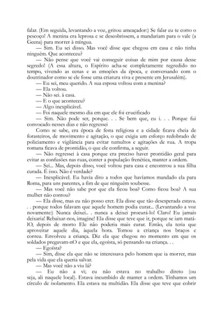 falar. (Em seguida, levantando a voz, gritou ameaçador:) Se falar eu te corto o
pescoço! A menina era leprosa e se descobrissem, a mandariam para o vale (a
Geena) para morrer à míngua.
— Sim. Eu sei disso. Mas você disse que chegou em casa e não tinha
ninguém. Que aconteceu?
— Não pense que você vai conseguir coisas de mim por causa desse
segredo! (A essa altura, o Espírito acha-se completamente regredido no
tempo, vivendo as cenas e as emoções da época, e conversando com o
doutrinador como se ele fosse uma criatura viva e presente em Jerusalém).
— Eu sei, meu querido. A sua esposa voltou com a menina?
— Ela voltou.
— Não sei. à casa.
— E o que aconteceu?
— Algo inexplicável.
— Foi naquele mesmo dia em que ele foi crucificado
— Sim. Não pode ser, porque. . . Se bem que, eu i. . . Porque fui
convocado nesses dias e não regressei
Como se sabe, era época de festa religiosa e a cidade ficava cheia de
forasteiros, de movimento e agitação, o que exigia um esforço redobrado de
policiamento e vigilância para evitar tumultos e agitações de rua. A tropa
romana ficava de prontidão, o que ele confirma, a seguir.
— Não regressei à casa porque era preciso haver prontidão geral para
evitar as confusões nas ruas, conter a população frenética, manter a ordem.
— Sei... Mas, depois disso, você voltou para casa e encontrou a sua filha
curada. É isso. Não é verdade?
— Inexplicável. Eu havia dito a todos que havíamos mandado ela para
Roma, para uns parentes, a fim de que ninguém soubesse.
— Mas você não sabe por que ela ficou boa? Como ficou boa? A sua
mulher não contou?
— Ela disse, mas eu não posso crer. Ela disse que tão desesperada estava.
. . porque todos falavam que aquele homem podia curar... (Levantando a voz
novamente:) Nunca deixei.. . nunca a deixei procurá-lo! Claro! Eu jamais
deixaria! Rebaixar-nos, imagine! Ela disse que teve que ir, porque se iam matá-
lO, depois de morto Ele não poderia mais curar. Então, ela teria que
aproveitar aquele dia, àquela hora. Tomou a criança nos braços e
correu. Envolveu a criança. Diz ela que chegou no momento em que os
soldados pregavam-nO e que ela, egoísta, só pensando na criança. . .
— Egoísta?
— Sim, disse ela que não se interessava pelo homem que ia morrer, mas
pela vida que ela queria salvar.
— Mas você não a viu lá?
— Eu não a vi; eu não estava no trabalho direto (ou
seja, ali naquele local). Estava incumbido de manter a ordem. Tínhamos um
círculo de isolamento. Ela estava na multidão. Ela disse que teve que cobrir
 