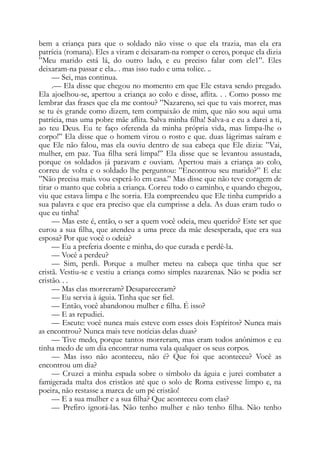 bem a criança para que o soldado não visse o que ela trazia, mas ela era
patrícia (romana). Eles a viram e deixaram-na romper o cerco, porque ela dizia
”Meu marido está lá, do outro lado, e eu preciso falar com ele1”. Eles
deixaram-na passar e ela.. . mas isso tudo e uma tolice. ..
— Sei, mas continua.
.— Ela disse que chegou no momento em que Ele estava sendo pregado.
Ela ajoelhou-se, apertou a criança ao colo e disse, aflita. . . Como posso me
lembrar das frases que ela me contou? ”Nazareno, sei que tu vais morrer, mas
se tu és grande como dizem, tem compaixão de mim, que não sou aqui uma
patrícia, mas uma pobre mãe aflita. Salva minha filha! Salva-a e eu a darei a ti,
ao teu Deus. Eu te faço oferenda da minha própria vida, mas limpa-lhe o
corpo!” Ela disse que o homem virou o rosto e que. duas lágrimas saíram e
que Ele não falou, mas ela ouviu dentro de sua cabeça que Ele dizia: ”Vai,
mulher, em paz. Tua filha será limpa!” Ela disse que se levantou assustada,
porque os soldados já paravam e ouviam. Apertou mais a criança ao colo,
correu de volta e o soldado lhe perguntou: ”Encontrou seu marido?” E ela:
”Não precisa mais. vou esperá-lo em casa.” Mas disse que não teve coragem de
tirar o manto que cobria a criança. Correu todo o caminho, e quando chegou,
viu que estava limpa e lhe sorria. Ela compreendeu que Ele tinha cumprido a
sua palavra e que era preciso que ela cumprisse a dela. As duas eram tudo o
que eu tinha!
— Mas este é, então, o ser a quem você odeia, meu querido? Este ser que
curou a sua filha, que atendeu a uma prece da mãe desesperada, que era sua
esposa? Por que você o odeia?
— Eu a preferia doente e minha, do que curada e perdê-la.
— Você a perdeu?
— Sim, perdi. Porque a mulher meteu na cabeça que tinha que ser
cristã. Vestiu-se e vestiu a criança como simples nazarenas. Não se podia ser
cristão. . .
— Mas elas morreram? Desapareceram?
— Eu servia à águia. Tinha que ser fiel.
— Então, você abandonou mulher e filha. É isso?
— E as repudiei.
— Escute: você nunca mais esteve com esses dois Espíritos? Nunca mais
as encontrou? Nunca mais teve notícias delas duas?
— Tive medo, porque tantos morreram, mas eram todos anônimos e eu
tinha medo de um dia encontrar numa vala qualquer os seus corpos.
— Mas isso não aconteceu, não é? Que foi que aconteceu? Você as
encontrou um dia?
— Cruzei a minha espada sobre o símbolo da águia e jurei combater a
famigerada malta dos cristãos até que o solo de Roma estivesse limpo e, na
poeira, não restasse a marca de um pé cristão!
— E a sua mulher e a sua filha? Que aconteceu com elas?
— Prefiro ignorá-las. Não tenho mulher e não tenho filha. Não tenho
 