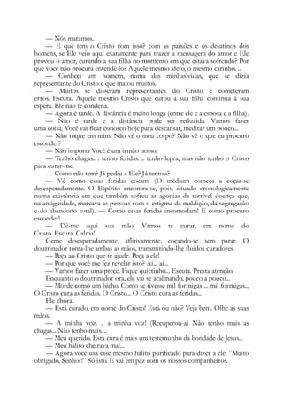 — Nós matamos.
— E que tem o Cristo com isso? com as paixões e os desatinos dos
homens, se Ele veio aqui exatamente para trazer a mensagem do amor e Ele
provou o amor, curando a sua filha no momento em que estava sofrendo? Por
que você não procura entendê-lo? Aquele mesmo afeto, o mesmo carinho. ..
— Conheci um homem, numa das minhas’vidas, que se dizia
representante do Cristo e que matou muitos.
— Muitos se disseram representantes do Cristo e cometeram
erros. Escuta. Aquele mesmo Cristo que curou a sua filha continua à sua
espera. Ele não te condena.
— Agora é tarde. A distância é muito longa (entre ele e a esposa e a filha).
— Não é tarde e a distância pode ser reduzida. Vamos fazer
uma coisa. Você vai ficar conosco hoje para descansar, meditar um pouco...
— Não toque em mim! Não vê o meu corpo? Não vê o que eu procuro
esconder?
— Não importa Você é um irmão nosso.
— Tenho chagas.. . tenho feridas. .. tenho lepra, mas não tenho o Cristo
para curar-me.
— Como não tem? Já pediu a Ele? Já tentou?
— Vê como essas feridas cocam. (O médium começa a coçar-se
desesperadamente. O Espírito encontra-se, pois, situado cronologicamente
numa existência em que também sofreu as agonias da terrível doença que,
na antiguidade, marcava as pessoas com o estigma da maldição, da segregação
e do abandono total). — Como essas feridas incomodam! E como procuro
esconder!...
— Dê-me aqui sua mão. Vamos te curar, em nome do
Cristo. Escuta. Calma!
Geme desesperadamente, aflitivamente, coçando-se sem parar. O
doutrinador toma-lhe ambas as mãos, transmitindo-lhe fluidos curadores.
— Peça ao Cristo que te ajude. Peça a ele!
— Por que você me fez revelar isto? Ai... ai...
— Vamos fazer uma prece. Fique quietinho... Escuta. Presta atenção.
Enquanto o doutrinador ora, ele vai se acalmando, pouco a pouco...
— Morde como um bicho. Como se tivesse mil formigas ... mil formigas...
O Cristo cura as feridas. O Cristo... O Cristo cura as feridas...
Ele chora.
— Está curado, em nome do Cristo! Está ou não? Veja bem. Olhe as suas
mãos.
— A minha voz. .. a minha voz! (Recuperou-a) Não tenho mais as
chagas... Não tenho mais. ..
— Meu querido. Esta cura é mais um testemunho da bondade de Jesus...
— Meu hálito cheirava mal...
— Agora você usa esse mesmo hálito purificado para dizer a ele: ”Muito
obrigado, Senhor!” Só isto. E vai em paz com os nossos companheiros.
 