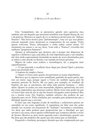 18
A MENINA NO FUNDO BARCO
Este “companheiro não se apresentou agitado nem agressivo, mas,
também, não era daqueles que procuram mistificar com fingida doçura de voz
e de palavras. Mostrava-se seguro de si e se declarava pronto para um ”diálogo
fraterno”. Não havia motivo para ”parlamentação”, uma vez que seus planos
estavam seguindo como desejavam os componentes da sua equipe. Vinha
apenas conversar. Trazia informações e vinha colher outras tantas. *O
tratamento era ameno e, no seu dizer, *com toda a ”lhaneza”, revestido dos
melhores ”propósitos fraternos”.
Quanto às informações que desejava, não é porque não dispusesse de
registros e fichários; é que, uma delas, de vital importância para o seu trabalho,
não fora ainda expressamente formulada na mente do nosso doutrinador, pois
se referia a uma atitude ou decisão a ser tomada em futuro próximo.
Depois de todos esses rodeios e circunlóquios, faz a pergunta mais
especificamente:
— O que pretende o cavalheiro fazer daqui por diante? Qual o próximo
passo que pretende dar?
A resposta foi simples e breve:
— Seguir o Cristo, tanto quanto nos permitem as nossas imperfeições.
Retrucou que já esperava coisa semelhante, partindo de quem partia, mas
isso era muito vago, porque seguir o Cristo ele também seguia, pois há
maneiras pessoais de fazê-lo. De sua parte, por exemplo, na condição de
Espírito em que se encontrava, não tinha mais paixões humanas — tinha
ideais. Quanto ao poder, era uma necessidade, digamos, operacional, em vista
das coisas importantes que precisava realizar. Quem tivera mais poder do que
o Cristo? Que seria de nós se não lhe fossem outorgados tantos poderes? Pois
era a mesma coisa. Ele, Espírito, também utilizava dos poderes de que
dispunha para servir. Tinha condições, por exemplo, para proporcionar paz e
felicidade àqueles que o serviam.
É claro que esse linguajar eivado de metáforas e eufemismos precisa ser
entendido no seu exato significado. A experiência em lidar com eles acaba
criando nos ouvintes um mecanismo de ”tradução” automática e simultânea.
Ao dizer que tinha poderes para proporcionar paz e felicidade aos que
serviam à sua causa, estava apenas confirmando que comprava adesões a troco
de favores. Mostrou-se, pois, muito agastado com o doutrinador, quando este
lhe disse que não podemos dar aquilo que não temos: paz ou felicidade.
Esquecido o incidente, prosseguiu dizendo que não compreendia por que
 