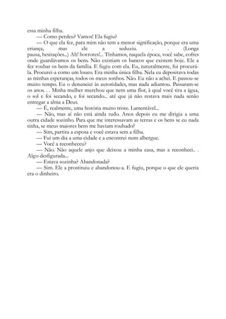 essa minha filha.
— Como perdeu? Vamos! Ela fugiu?
— O que ela fez, para mim não tem a menor significação, porque era uma
criança, mas ele a seduziu. . . (Longa
pausa, hesitações...) Ah! horrores!... Tínhamos, naquela época, você sabe, cofres
onde guardávamos os bens. Não existiam os bancos que existem hoje. Ele a
fez roubar os bens da família. E fugiu com ela. Eu, naturalmente, fui procurá-
la. Procurei-a como um louco. Era minha única filha. Nela eu depositava todas
as minhas esperanças, todos os meus sonhos. Não. Eu não a achei. E passou-se
muito tempo. Eu o denunciei às autoridades, mas nada adiantou. Passaram-se
os anos. . . Minha mulher murchou que nem uma flor, à qual você tira a água,
o sol e foi secando, e foi secando... até que já não restava mais nada senão
entregar a alma a Deus.
— É, realmente, uma história muito triste. Lamentável...
— Não, mas aí não está ainda tudo. Anos depois eu me dirigia a uma
outra cidade sozinho. Para que me interessavam as terras e os bens se eu nada
tinha, se meus maiores bens me haviam roubado?
— Sim, partira a esposa e você estava sem a filha.
— Fui um dia a uma cidade e a encontrei num albergue.
— Você a reconheceu?
— Não. Não aquele anjo que deixou a minha casa, mas a reconheci.. .
Algo desfigurada...
— Estava sozinha? Abandonada?
— Sim. Ele a prostituiu e abandonou-a. E fugiu, porque o que ele queria
era o dinheiro.
 