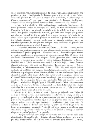 sobre questões evangélicas em reuniões de estudo” em alguns grupos, pois era
preciso preparar a inteligência do homem para a segunda vinda do Cristo,
conforme prometida, ”o Cristo-Espírito, não o homem, o Cristo-Anjo, o
Cristo-transcendente” que, por certo, precisaria de homens inteligentes,
”libertados” de erros passados por meio da tal ”dinamização” do carma.
Aí está, pois o rápido perfil filosófico do querido irmão. Obviamente, ele
tinha problemas sérios de aceitação do Cristo, de Seus ensinamentos e da
Doutrina Espírita, a despeito de sua declaração formal de servidor da seara
cristã. Não passou despercebido, também, que tinha uma fixação qualquer na
questão dos chamados milagres, pois deixava supor que Jesus nada mais fizera
senão ajudar que as próprias pessoas se curassem a poder de recursos de
inteligência. Ademais, por que razão essa monocórdia cantilena sobre as
virtudes superiores da inteligência? Por que a fuga deliberada ao passado em
que tudo isso se traduzia, afinal de contas?
— é preciso preparar o advento do Cristo — diz ele — Acho muito
estranho que você, que sempre foi um reformista, não queira agora aderir ao
movimento. É preciso preparar. . . Você acha que o Cristo virá naquela forma
grosseira, aquele corpo, ali, roçando no homem comum? Não. O Cristo virá
de forma transcendente. Não daquela forma grosseira mais. Temos que
preparar o homem para aceitar o Cristo-Princípio-Inteligente, o Cristo-
Espírito, não o Cristo Homem, meu caro. É o Cristo-Anjo. . . Estou falando
alguma coisa que não está nas Escrituras? Temos que esperar o Cristo
Evangélico, o Cristo transcendente. É isso. . . Não. Não mais aquele Cristo
andando de sandálias, nas margens daquele lago, misturado com leprosos mal
cheirosos. Aquela gente tinha um mau cheiro que era um horror! Que mau
cheiro! E aquele calor horrível! Aqueles panos envoltos naquelas mulheres...
O novo Cristo não vai passar por essa humilhação, por essa degradação da sua
condição de ser angélico. Está compreendendo? Não vai mesmo. Nada de
Filipes. . . Nada disso! Filipe? Quem é Filipe? É o novo Cristo que renasce no
coração do homem: O Cristo-Inteligência. Só as faculdades ditas intelectuais
vão sobreviver nessa era; as outras não, porque as outras. . . Sabe o que elas
conseguem fazer? Elas rebaixam o homem...
Como se verifica, mesmo no correr desta exposição de suas idéias, já
começa a mergulhar nas suas recordações: a referência ao lago, ao calor, à
pobre gente maltrapilha não se apresentam na sua palavra como produtos
puramente imaginários, sacados aqui e ali de páginas literárias; elas trazem
aquela íntima convicção que somente a lembrança pode emprestar. O
doutrinador deixa-o desfiar seus conceitos, entre os quais fragmentos de
lembranças começam a emergir. A voz já está algo pastosa e sonolenta, mas
ele acha que, agarrando-se às idéias que adota no presente, conseguirá escapar
daquele mergulho ”perigoso” no passado.
— Porque você veja bem: chega um Espírito dementado numa sessão de
doutrinação. Desequilibrado, vibrações desarmônicas, exalando um cheiro
psíquico nauseabundo... É por isso que os médiuns têm náuseas. . . Então,
 