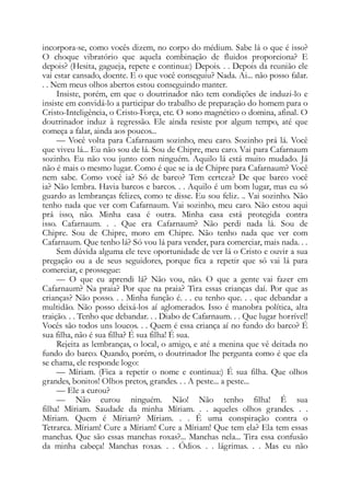 incorpora-se, como vocês dizem, no corpo do médium. Sabe lá o que é isso?
O choque vibratório que aquela combinação de fluidos proporciona? E
depois? (Hesita, gagueja, repete e continua:) Depois. . . Depois da reunião ele
vai estar cansado, doente. E o que você conseguiu? Nada. Ai... não posso falar.
. . Nem meus olhos abertos estou conseguindo manter.
Insiste, porém, em que o doutrinador não tem condições de induzi-lo e
insiste em convidá-lo a participar do trabalho de preparação do homem para o
Cristo-Inteligência, o Cristo-Força, etc. O sono magnético o domina, afinal. O
doutrinador induz à regressão. Ele ainda resiste por algum tempo, até que
começa a falar, ainda aos poucos...
— Você volta para Cafarnaum sozinho, meu caro. Sozinho prá lá. Você
que viveu lá... Eu não sou de lá. Sou de Chipre, meu caro. Vai para Cafarnaum
sozinho. Eu não vou junto com ninguém. Aquilo lá está muito mudado. Já
não é mais o mesmo lugar. Como é que se ia de Chipre para Cafarnaum? Você
nem sabe. Como você ia? Só de barco? Tem certeza? De que barco você
ia? Não lembra. Havia barcos e barcos. . . Aquilo é um bom lugar, mas eu só
guardo as lembranças felizes, como te disse. Eu sou feliz. .. Vai sozinho. Não
tenho nada que ver com Cafarnaum. Vai sozinho, meu caro. Não estou aqui
prá isso, não. Minha casa é outra. Minha casa está protegida contra
isso. Cafarnaum. . . Que era Cafarnaum? Não perdi nada lá. Sou de
Chipre. Sou de Chipre, moro em Chipre. Não tenho nada que ver com
Cafarnaum. Que tenho lá? Só vou lá para vender, para comerciar, mais nada. . .
Sem dúvida alguma ele teve oportunidade de ver lá o Cristo e ouvir a sua
pregação ou a de seus seguidores, porque fica a repetir que só vai lá para
comerciar, e prossegue:
— O que eu aprendi lá? Não vou, não. O que a gente vai fazer em
Cafarnaum? Na praia? Por que na praia? Tira essas crianças daí. Por que as
crianças? Não posso. . . Minha função é. . . eu tenho que. . . que debandar a
multidão. Não posso deixá-los aí aglomerados. Isso é manobra política, alta
traição. . . Tenho que debandar. . . Diabo de Cafarnaum. . . Que lugar horrível!
Vocês são todos uns loucos. . . Quem é essa criança aí no fundo do barco? É
sua filha, não é sua filha? É sua filha! É sua.
Rejeita as lembranças, o local, o amigo, e até a menina que vê deitada no
fundo do barco. Quando, porém, o doutrinador lhe pergunta como é que ela
se chama, ele responde logo:
— Míriam. (Fica a repetir o nome e continua:) É sua filha. Que olhos
grandes, bonitos! Olhos pretos, grandes. . . A peste... a peste...
— Ele a curou?
— Não curou ninguém. Não! Não tenho filha! É sua
filha! Míriam. Saudade da minha Míriam. . . aqueles olhos grandes. . .
Míriam. Quem é Míriam? Míriam. . . É uma conspiração contra o
Tetrarca. Míriam! Cure a Míriam! Cure a Míriam! Que tem ela? Ela tem essas
manchas. Que são essas manchas roxas?... Manchas nela... Tira essa confusão
da minha cabeça! Manchas roxas. . . Ódios. . . lágrimas. . . Mas eu não
 