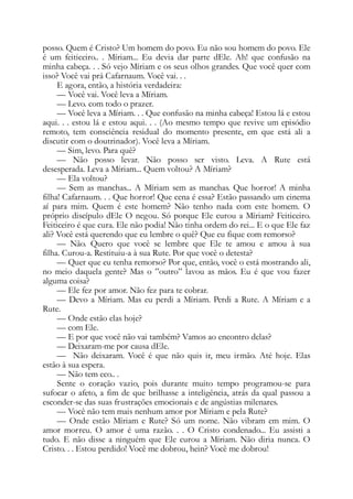 posso. Quem é Cristo? Um homem do povo. Eu não sou homem do povo. Ele
é um feiticeiro.. . Míriam... Eu devia dar parte dEle. Ah! que confusão na
minha cabeça. . . Só vejo Míriam e os seus olhos grandes. Que você quer com
isso? Você vai prá Cafarnaum. Você vai. . .
E agora, então, a história verdadeira:
— Você vai. Você leva a Míriam.
— Levo. com todo o prazer.
— Você leva a Míriam. . . Que confusão na minha cabeça! Estou lá e estou
aqui. . . estou lá e estou aqui. . . (Ao mesmo tempo que revive um episódio
remoto, tem consciência residual do momento presente, em que está ali a
discutir com o doutrinador). Você leva a Míriam.
— Sim, levo. Para quê?
— Não posso levar. Não posso ser visto. Leva. A Rute está
desesperada. Leva a Míriam... Quem voltou? A Míriam?
— Ela voltou?
— Sem as manchas... A Míriam sem as manchas. Que horror! A minha
filha! Cafarnaum. . . Que horror! Que cena é essa? Estão passando um cinema
aí para mim. Quem é este homem? Não tenho nada com este homem. O
próprio discípulo dEle O negou. Só porque Ele curou a Míriam? Feiticeiro.
Feiticeiro é que cura. Ele não podia! Não tinha ordem do rei... E o que Ele faz
ali? Você está querendo que eu lembre o quê? Que eu fique com remorso?
— Não. Quero que você se lembre que Ele te amou e amou à sua
filha. Curou-a. Restituiu-a à sua Rute. Por que você o detesta?
— Quer que eu tenha remorso? Por que, então, você o está mostrando ali,
no meio daquela gente? Mas o ”outro” lavou as mãos. Eu é que vou fazer
alguma coisa?
— Ele fez por amor. Não fez para te cobrar.
— Devo a Míriam. Mas eu perdi a Míriam. Perdi a Rute. A Míriam e a
Rute.
— Onde estão elas hoje?
— com Ele.
— E por que você não vai também? Vamos ao encontro delas?
— Deixaram-me por causa dEle.
— Não deixaram. Você é que não quis ir, meu irmão. Até hoje. Elas
estão à sua espera.
— Não tem eco.. .
Sente o coração vazio, pois durante muito tempo programou-se para
sufocar o afeto, a fim de que brilhasse a inteligência, atrás da qual passou a
esconder-se das suas frustrações emocionais e de angústias milenares.
— Você não tem mais nenhum amor por Míriam e pela Rute?
— Onde estão Míriam e Rute? Só um nome. Não vibram em mim. O
amor morreu. O amor é uma razão. . . O Cristo condenado... Eu assisti a
tudo. E não disse a ninguém que Ele curou a Míriam. Não diria nunca. O
Cristo. . . Estou perdido! Você me dobrou, hein? Você me dobrou!
 