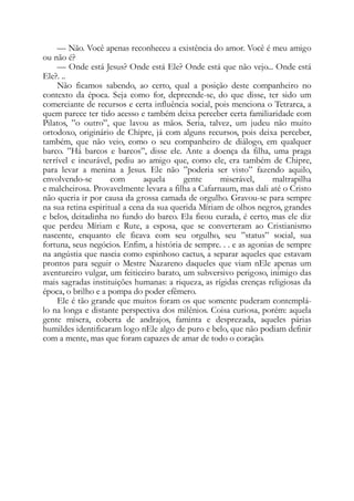 — Não. Você apenas reconheceu a existência do amor. Você é meu amigo
ou não é?
— Onde está Jesus? Onde está Ele? Onde está que não vejo... Onde está
Ele?. ..
Não ficamos sabendo, ao certo, qual a posição deste companheiro no
contexto da época. Seja como for, depreende-se, do que disse, ter sido um
comerciante de recursos e certa influência social, pois menciona o Tetrarca, a
quem parece ter tido acesso e também deixa perceber certa familiaridade com
Pilatos, ”o outro”, que lavou as mãos. Seria, talvez, um judeu não muito
ortodoxo, originário de Chipre, já com alguns recursos, pois deixa perceber,
também, que não veio, como o seu companheiro de diálogo, em qualquer
barco. ”Há barcos e barcos”, disse ele. Ante a doença da filha, uma praga
terrível e incurável, pediu ao amigo que, como ele, era também de Chipre,
para levar a menina a Jesus. Ele não ”poderia ser visto” fazendo aquilo,
envolvendo-se com aquela gente miserável, maltrapilha
e malcheirosa. Provavelmente levara a filha a Cafarnaum, mas dali até o Cristo
não queria ir por causa da grossa camada de orgulho. Gravou-se para sempre
na sua retina espiritual a cena da sua querida Míriam de olhos negros, grandes
e belos, deitadinha no fundo do barco. Ela ficou curada, é certo, mas ele diz
que perdeu Míriam e Rute, a esposa, que se converteram ao Cristianismo
nascente, enquanto ele ficava com seu orgulho, seu ”status” social, sua
fortuna, seus negócios. Enfim, a história de sempre. . . e as agonias de sempre
na angústia que nascia como espinhoso cactus, a separar aqueles que estavam
prontos para seguir o Mestre Nazareno daqueles que viam nEle apenas um
aventureiro vulgar, um feiticeiro barato, um subversivo perigoso, inimigo das
mais sagradas instituições humanas: a riqueza, as rígidas crenças religiosas da
época, o brilho e a pompa do poder efêmero.
Ele é tão grande que muitos foram os que somente puderam contemplá-
lo na longa e distante perspectiva dos milênios. Coisa curiosa, porém: aquela
gente mísera, coberta de andrajos, faminta e desprezada, aqueles párias
humildes identificaram logo nEle algo de puro e belo, que não podiam definir
com a mente, mas que foram capazes de amar de todo o coração.
 