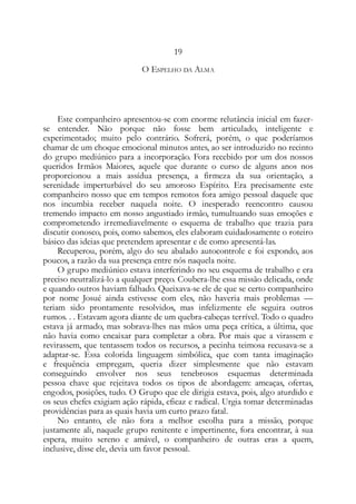 19
O ESPELHO DA ALMA
Este companheiro apresentou-se com enorme relutância inicial em fazer-
se entender. Não porque não fosse bem articulado, inteligente e
experimentado; muito pelo contrário. Sofrerá, porém, o que poderíamos
chamar de um choque emocional minutos antes, ao ser introduzido no recinto
do grupo mediúnico para a incorporação. Fora recebido por um dos nossos
queridos Irmãos Maiores, aquele que durante o curso de alguns anos nos
proporcionou a mais assídua presença, a firmeza da sua orientação, a
serenidade imperturbável do seu amoroso Espírito. Era precisamente este
companheiro nosso que em tempos remotos fora amigo pessoal daquele que
nos incumbia receber naquela noite. O inesperado reencontro causou
tremendo impacto em nosso angustiado irmão, tumultuando suas emoções e
comprometendo irremediavelmente o esquema de trabalho que trazia para
discutir conosco, pois, como sabemos, eles elaboram cuidadosamente o roteiro
básico das ideias que pretendem apresentar e de como apresentá-las.
Recuperou, porém, algo do seu abalado autocontrole e foi expondo, aos
poucos, a razão da sua presença entre nós naquela noite.
O grupo mediúnico estava interferindo no seu esquema de trabalho e era
preciso neutralizá-lo a qualquer preço. Coubera-lhe essa missão delicada, onde
e quando outros haviam falhado. Queixava-se ele de que se certo companheiro
por nome Josué ainda estivesse com eles, não haveria mais problemas —
teriam sido prontamente resolvidos, mas infelizmente ele seguira outros
rumos. . . Estavam agora diante de um quebra-cabeças terrível. Todo o quadro
estava já armado, mas sobrava-lhes nas mãos uma peça crítica, a última, que
não havia como encaixar para completar a obra. Por mais que a virassem e
revirassem, que tentassem todos os recursos, a pecinha teimosa recusava-se a
adaptar-se. Essa colorida linguagem simbólica, que com tanta imaginação
e frequência empregam, queria dizer simplesmente que não estavam
conseguindo envolver nos seus tenebrosos esquemas determinada
pessoa chave que rejeitava todos os tipos de abordagem: ameaças, ofertas,
engodos, posições, tudo. O Grupo que ele dirigia estava, pois, algo aturdido e
os seus chefes exigiam ação rápida, eficaz e radical. Urgia tomar determinadas
providências para as quais havia um curto prazo fatal.
No entanto, ele não fora a melhor escolha para a missão, porque
justamente ali, naquele grupo renitente e impertinente, fora encontrar, à sua
espera, muito sereno e amável, o companheiro de outras eras a quem,
inclusive, disse ele, devia um favor pessoal.
 