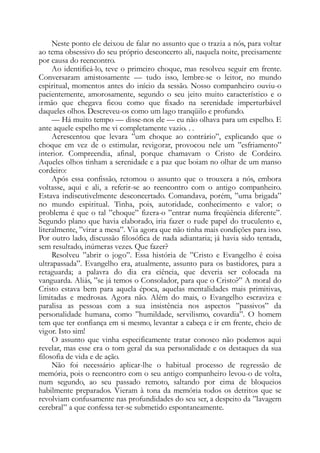 Neste ponto ele deixou de falar no assunto que o trazia a nós, para voltar
ao tema obsessivo do seu próprio desconcerto ali, naquela noite, precisamente
por causa do reencontro.
Ao identificá-lo, teve o primeiro choque, mas resolveu seguir em frente.
Conversaram amistosamente — tudo isso, lembre-se o leitor, no mundo
espiritual, momentos antes do início da sessão. Nosso companheiro ouviu-o
pacientemente, amorosamente, segundo o seu jeito muito característico e o
irmão que chegava ficou como que fixado na serenidade imperturbável
daqueles olhos. Descreveu-os como um lago tranqüilo e profundo.
— Há muito tempo — disse-nos ele — eu não olhava para um espelho. E
ante aquele espelho me vi completamente vazio. . .
Acrescentou que levara ”um choque ao contrário”, explicando que o
choque em vez de o estimular, revigorar, provocou nele um ”esfriamento”
interior. Compreendia, afinal, porque chamavam o Cristo de Cordeiro.
Aqueles olhos tinham a serenidade e a paz que boiam no olhar de um manso
cordeiro:
Após essa confissão, retomou o assunto que o trouxera a nós, embora
voltasse, aqui e ali, a referir-se ao reencontro com o antigo companheiro.
Estava indiscutivelmente desconcertado. Comandava, porém, ”uma brigada”
no mundo espiritual. Tinha, pois, autoridade, conhecimento e valor; o
problema é que o tal ”choque” fizera-o ”entrar numa freqüência diferente”.
Segundo plano que havia elaborado, iria fazer o rude papel do truculento e,
literalmente, ”virar a mesa”. Via agora que não tinha mais condições para isso.
Por outro lado, discussão filosófica de nada adiantaria; já havia sido tentada,
sem resultado, inúmeras vezes. Que fazer?
Resolveu ”abrir o jogo”. Essa história de ”Cristo e Evangelho é coisa
ultrapassada”. Evangelho era, atualmente, assunto para os bastidores, para a
retaguarda; a palavra do dia era ciência, que deveria ser colocada na
vanguarda. Aliás, ”se já temos o Consolador, para que o Cristo?” A moral do
Cristo estava bem para aquela época, aquelas mentalidades mais primitivas,
limitadas e medrosas. Agora não. Além do mais, o Evangelho escraviza e
paralisa as pessoas com a sua insistência nos aspectos ”passivos” da
personalidade humana, como ”humildade, servilismo, covardia”. O homem
tem que ter confiança em si mesmo, levantar a cabeça e ir em frente, cheio de
vigor. Isto sim!
O assunto que vinha especificamente tratar conosco não podemos aqui
revelar, mas esse era o tom geral da sua personalidade e os destaques da sua
filosofia de vida e de ação.
Não foi necessário aplicar-lhe o habitual processo de regressão de
memória, pois o reencontro com o seu antigo companheiro levou-o de volta,
num segundo, ao seu passado remoto, saltando por cima de bloqueios
habilmente preparados. Vieram à tona da memória todos os detritos que se
revolviam confusamente nas profundidades do seu ser, a despeito da ”lavagem
cerebral” a que confessa ter-se submetido espontaneamente.
 
