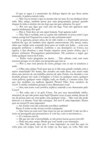O que se segue é a transcrição do diálogo depois do que ficou acima
resumido. A palavra inicial é dele.
— Não vou te contar o que eu mesmo não sei mais. Eu me desliguei disso
tudo. Meu amigo, também passei por uma programação, porque quando
cheguei lá tinha o cérebro tão em fogo que me quis submeter. Eu quis!
— Por isso que digo que você está em fuga. Você não agüentou mais
aquelas lembranças. Por quê?
— Pois é. Você deve ser um super-homem. Você agüenta tudo!
— Não. Não é verdade, mas se a gente não enfrentar os erros, como é que
vamos corrigi-los? Esquecê-los, como se não existissem mais?
Ele se queixara, pouco antes, de ter sido traído e o doutrinador procura
lembrar-lhe que ele também traiu alguém anteriormente. Ele deseja, então,
saber que traição teria cometido Jesus para ser traído por Judas. . . com essa
pergunta artificiosa e artificial, confirma o seu desrespeito ao Cristo, sua
ogeriza à Sua doutrina e uma fixação negativa nesse ponto crítico, que é
preciso esclarecer. Prosseguimos pacientemente. Ele continua a negar que
tenha qualquer rancor do Cristo.
— Tenho outro programa na mente. . . Não adianta você usar esses
recursos, porque só vai obter esse programa que tem aí.
— Pois é, mas você precisa de outro, porque esse aí não te conduziu a
nada.
— Olha, meu amigo. Você quer que eu te fale uma grande verdade, com a
maior sinceridade? No fundo, não acredito em nada disso, não aceito nada
disso, mas preciso de um trabalho, preciso de ação. Então, vou fazendo e vou
fazendo, porque isso tudo é bobagem: o Cristo ou qualquer outro, qualquer
outra palavra, qualquer outra religião, tudo, no fundo, é a mesma coisa. Em
que isso modifica ou melhora alguém? Pronto! Falei. Está satisfeito de
ouvir? A minha verdadeira posição é essa. Desencanto total.
— Sim, mas como você justifica, explica e entende o seu desencanto pelo
Cristo?
— Por tudo, não é só pelo Cristo. Até por essa imortalidade infeliz,
miserável, de que não posso nem fugir! Quantas vezes já quis acabar, deixar de
ser, de pensar, para ser uma pedra, uma qualquer coisa. . . Mas você não pode
destruir a si mesmo. Você não consegue. Até isso! É uma imposição. Nunca
quis ser eterno! É uma imposição!
— Sei. Então você não concorda com Deus também?
Pausa. E como se não tivesse ouvido a pergunta:
— Que lucro eu com isso? Que lucro eu em ser imortal? A não ser dia e
noite ser perseguido por pensamentos. E você faz, você se movimenta e.. .
— E o remorso está lá.
— De que me vale a imortalidade, se não posso lucrar, gozar com ela?
— Pode sim, meu amigo. Desde que você mude a sua orientação.
— Não. Não pode, meu caro. É uma imposição: ou você fica aqui ou
volta para um corpo; você sai do corpo ou fica aqui, ou volta. Não tem
 