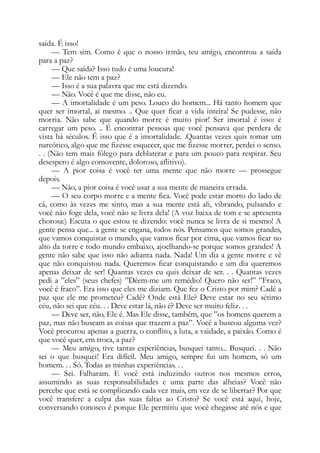 saída. É isso!
— Tem sim. Como é que o nosso irmão, teu amigo, encontrou a saída
para a paz?
— Que saída? Isso tudo é uma loucura!
— Ele não tem a paz?
— Isso é a sua palavra que me está dizendo.
— Não. Você é que me disse, não eu.
— A imortalidade é um peso. Louco do homem... Há tanto homem que
quer ser imortal, aí mesmo. .. Que quer ficar a vida inteira! Se pudesse, não
morria. Não sabe que quando morre é muito pior! Ser imortal é isso: é
carregar um peso. .. É encontrar pessoas que você pensava que perdera de
vista há séculos. É isso que é a imortalidade. .Quantas vezes quis tomar um
narcótico, algo que me fizesse esquecer, que me fizesse morrer, perdei o senso.
. . (Não tem mais fôlego para deblaterar e para um pouco para respirar. Seu
desespero é algo comovente, doloroso, aflitivo).
— A pior coisa é você ter uma mente que não morre — prossegue
depois.
— Não, a pior coisa é você usar a sua mente de maneira errada.
— O seu corpo morre e a mente fica. Você pode estar morto do lado de
cá, como às vezes me sinto, mas a sua mente está ali, vibrando, pulsando e
você não foge dela, você não se livra dela! (A voz baixa de tom e se apresenta
chorosa:) Escuta o que estou te dizendo: você nunca se livra de si mesmo! A
gente pensa que... a gente se engana, todos nós. Pensamos que somos grandes,
que vamos conquistar o mundo, que vamos ficar por cima, que vamos ficar no
alto da torre e todo mundo embaixo, ajoelhando-se porque somos grandes! A
gente não sabe que isso não adianta nada. Nada! Um dia a gente morre e vê
que não conquistou nada. Queremos ficar conquistando e um dia queremos
apenas deixar de ser! Quantas vezes eu quis deixar de ser. . . Quantas vezes
pedi a ”eles” (seus chefes) ”Dêem-me um remédio! Quero não ser!” ”Fraco,
você é fraco”. Era isso que eles me diziam. Que fez o Cristo por mim? Cadê a
paz que ele me prometeu? Cadê? Onde está Ele? Deve estar no seu sétimo
céu, não sei que céu. . . Deve estar lá, não é? Deve ser muito feliz. . .
— Deve ser, não, Ele é. Mas Ele disse, também, que ”os homens querem a
paz, mas não buscam as coisas que trazem a paz”. Você a buscou alguma vez?
Você procurou apenas a guerra, o conflito, a luta, a vaidade, a paixão. Como é
que você quer, em troca, a paz?
— Meu amigo, tive tantas experiências, busquei tanto... Busquei. . . Não
sei o que busquei! Era difícil. Meu amigo, sempre fui um homem, só um
homem. . . Só. Todas as minhas experiências. . .
— Sei. Falharam. E você está induzindo outros nos mesmos erros,
assumindo as suas responsabilidades e uma parte das alheias? Você não
percebe que está se complicando cada vez mais, em vez de se libertar? Por que
você transfere a culpa das suas faltas ao Cristo? Se você está aqui, hoje,
conversando conosco é porque Ele permitiu que você chegasse até nós e que
 