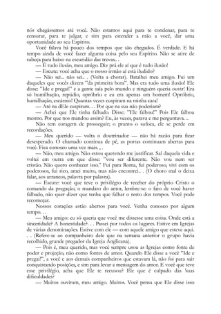 nós chegássemos até você. Não estamos aqui para te condenar, para te
censurar, para te julgar, e sim para estender a mão a você, dar uma
oportunidade ao seu Espírito.
Você falava há pouco dos tempos que são chegados. É verdade. E há
tempo ainda de você fazer alguma coisa pelo seu Espírito. Não se atire de
cabeça para baixo na escuridão das trevas.. .
— É tudo ilusão, meu amigo. Diz prá ele aí que é tudo ilusão!
— Escute: você acha que o nosso irmão aí está iludido?
— Não sei... não sei.. . (Volta a chorar). Batalhei meu amigo. Fui um
daqueles que vocês dizem ”da primeira hora”. Mas era tudo uma ilusão! Ele
disse: ”Ide e pregai!” e a gente saía pelo mundo e ninguém queria ouvir! Era
só humilhação, repúdio, opróbrio e eu era apenas um homem! Opróbrio,
humilhação, escárnio! Quantas vezes cuspiram na minha cara!
— Até na dEle cuspiram. . . Por que na sua não poderiam?
— Achei que Ele tinha falhado. Disse: ”Ele falhou!” Pois Ele falhou
mesmo. Por que nos mandou assim? Eu, às vezes, parava e me perguntava. ..
Não tem coragem de prosseguir; o pranto o sufoca, ele se perde em
recordações.
— Meu querido — volta o doutrinador — não há razão para ficar
desesperado. O chamado continua de pé, as portas continuam abertas para
você. Fica conosco uma vez mais. , .
— Não, meu amigo. Não estou querendo me justificar. Saí daquela vida e
voltei em outra em que disse: ”vou ser diferente. Não vou nem ser
cristão. Não quero conhecer isso.” Fui para Roma, fui poderoso, vivi com os
poderosos, fui rico, amei muito, mas não encontrei.. . (O choro mal o deixa
falar, aos arrancos, palavra por palavra).
— Escute: você que teve o privilégio de receber do próprio Cristo o
comando da pregação, o mandato do amor, lembre-se: o fato de você haver
falhado, não quer dizer que tenha que falhar o resto dos tempos. Você pode
recomeçar.
Nossos corações estão abertos para você. Venha conosco por algum
tempo. . .
— Meu amigo: eu só queria que você me dissesse uma coisa. Onde está a
sinceridade? A honestidade?. . . Passei por todos os lugares. Estive em Igrejas
de várias denominações. Estive com ele — com aquele amigo que esteve aqui.
. . (Refere-se ao companheiro dele que na semana anterior o grupo havia
recolhido, grande pregador da Igreja Anglicana).
— Pois é, meu querido, mas você sempre usou as Igrejas como fonte de
poder e projeção, não como fontes de amor. Quando Ele disse a você ”Ide e
pregai!”, a você e aos demais companheiros que estavam lá, não foi para sair
conquistando posições, e sim para levar a mensagem do amor. E você que teve
esse privilégio, acha que Ele te recusou? Ele que é culpado das ’suas
dificuldades?
— Muitos ouviram, meu amigo. Muitos. Você pensa que Ele disse isso
 
