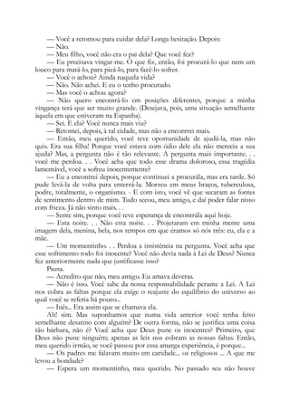 — Você a retomou para cuidar dela? Longa hesitação. Depois:
— Não.
— Meu filho, você não era o pai dela? Que você fez?
— Eu precisava vingar-me. O que fiz, então, foi procurá-lo que nem um
louco para matá-lo, para picá-lo, para fazê-lo sofrer.
— Você o achou? Ainda naquela vida?
— Não. Não achei. E eu o tenho procurado.
— Mas você o achou agora?
— Não quero encontrá-lo em posições diferentes, porque a minha
vingança terá que ser muito grande. (Desejava, pois, uma situação semelhante
àquela em que estiveram na Espanha).
— Sei. E ela? Você nunca mais viu?
— Retomei, depois, à tal cidade, mas não a encontrei mais.
— Então, meu querido, você teve oportunidade de ajudá-la, mas não
quis. Era sua filha! Porque você estava com ódio dele ela não merecia a sua
ajuda? Mas, a pergunta não é tão relevante. A pergunta mais importante. . .
você me perdoa. . . Você acha que todo esse drama doloroso, essa tragédia
lamentável, você a sofreu inocentemente?
— Eu a encontrei depois, porque continuei a procurála, mas era tarde. Só
pude levá-la de volta para enterrá-la. Morreu em meus braços, tuberculosa,
podre, totalmente, o organismo. - E com isto, você vê que secaram as fontes
de sentimento dentro de mim. Tudo secou, meu amigo, e daí poder falar nisso
com frieza. Já não sinto mais. . .
— Sente sim, porque você teve esperança de encontrála aqui hoje.
— Esta noite. . . Não esta noite. . . Projetaram em minha mente uma
imagem dela, menina, bela, nos tempos em que éramos só nós três: eu, ela e a
mãe.
— Um momentinho. . . Perdoa a insistência na pergunta. Você acha que
esse sofrimento todo foi inocente? Você não devia nada à Lei de Deus? Nunca
fez anteriormente nada que justificasse isso?
Pausa.
— Acredito que não, meu amigo. Eu amava deveras.
— Não é isso. Você sabe da nossa responsabilidade perante a Lei. A Lei
nos cobra as faltas porque ela exige o reajuste do equilíbrio do universo ao
qual você se referia há pouco...
— Inés... Era assim que se chamava ela.
Ah! sim. Mas suponhamos que numa vida anterior você tenha feito
semelhante desatino com alguém? De outra forma, não se justifica uma coisa
tão bárbara, não é? Você acha que Deus pune os inocentes? Primeiro, que
Deus não pune ninguém; apenas as leis nos cobram as nossas faltas. Então,
meu querido irmão, se você passou por essa amarga experiência, é porque...
— Os padres me falavam muito em caridade... os religiosos ... A que me
levou a bondade?
— Espera um momentinho, meu querido. No passado seu não houve
 