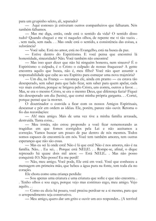 para um grupinho seleto, ali, separado?
— Aqui conosco já estiveram outros companheiros que falharam. Nós
também falhamos.
— Mas me diga, então, onde está o sentido da vida? O sentido disso
tudo? Quando cheguei e me vi naqueles olhos, de repente me vi tão vazio. .
. sem nada, sem nada. . . Mas onde está o sentido, a consistência das coisas, a
substância?
— Você sabe. Está no amor, está no Evangelho, está na busca da paz.
— Estive dentro do Espiritismo. E você pensa que encontrei lá
honestidade, sinceridade? Não. Você também não encontra!
— Mas isso quer dizer que não há ninguém honesto, nem sincero? É o
Espiritismo o culpado, é o Cristo o culpado de nossas fraquezas? A gente
encontra aquilo que busca, não é, meu filho? Você não quer assumir a
responsabilidade que cabe ao seu Espírito para começar uma nova trajetória?
— Um dia, na França — recomeça ele, ainda em pranto — eu estava tão
desesperado, sem saber para que lado ficar, sem saber para quem apelar, cada
vez mais confuso, porque se brigava pelo Cristo, uns contra, outros a favor. . .
Mas, se era o mesmo Cristo, se era o mesmo Deus, que diferença fazia? Fiquei
tão desesperado um dia (hesita), que cortei minha própria garganta. . . Cortei,
porque pensei que ia morrer.
O doutrinador o convida a ficar com os nossos Amigos Espirituais,
descansar e pôr em ordem as idéias. Ele, porém, parece não ouvir. Retoma o
fio das recordações:
— Ah! meu amigo. Mais de uma vez tive a minha família arrasada,
destruída. Tanta coisa...
— Meu irmão, não estou propondo a você ficar rememorando as
tragédias em que fomos corrigidos pela Lei e não aceitamos a
correção. Vamos buscar um pouco de paz dentro de nós mesmos. Todos
somos capazes de encontrá-la em nós. Você tem também amores, tem outras
esperanças que não são essas.
— Mas eu sei lá onde está! Não é lá que está! Não é nos amores, não é na
família. Não.. . Eu sei.. . Porque está NELE!. . . Rompe-se, afinal, o dique
represado há quase dois mil anos: — Está NELE.. . Mas não posso
conquistá-1O. Não posso! Eu me perdi!
— Não, meu amigo. Você pode, Ele está em você. Você que conheceu a
mensagem em primeira mão, que bebeu a água pura na fonte, tem toda ela no
coração.
Ele chora como uma criança perdida:
— Sou apenas uma criatura e uma criatura que sofre e que não encontra. .
. Tenho olhos e sou cego, porque vejo mas continuo cego, meu amigo. Vejo
aquilo. . .
— Como eu dizia há pouco, você precisa perdoar-se a si mesmo, para que
o arrependimento seja construtivo.
— Meu amigo, quero dar um grito e ouvir um eco responder... (A terrível
 